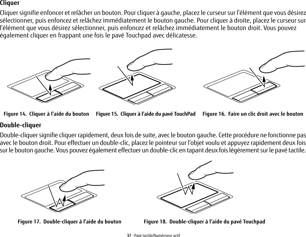 37 - Pavé tactile/Numériseur actifCliquer Cliquer signifie enfoncer et relâcher un bouton. Pour cliquer à gauche, placez le curseur sur l’élément que vous désirez sélectionner, puis enfoncez et relâchez immédiatement le bouton gauche. Pour cliquer à droite, placez le curseur sur l’élément que vous désirez sélectionner, puis enfoncez et relâchez immédiatement le bouton droit. Vous pouvez également cliquer en frappant une fois le pavé Touchpad avec délicatesse.Figure 14.  Cliquer à l’aide du bouton Figure 15.  Cliquer à l’aide du pavé TouchPad Figure 16.  Faire un clic droit avec le boutonDouble-cliquer Double-cliquer signifie cliquer rapidement, deux fois de suite, avec le bouton gauche. Cette procédure ne fonctionne pas avec le bouton droit. Pour effectuer un double-clic, placez le pointeur sur l’objet voulu et appuyez rapidement deux fois sur le bouton gauche. Vous pouvez également effectuer un double-clic en tapant deux fois légèrement sur le pavé tactile. Figure 17.  Double-cliquer à l’aide du bouton Figure 18.  Double-cliquer à l’aide du pavé Touchpad