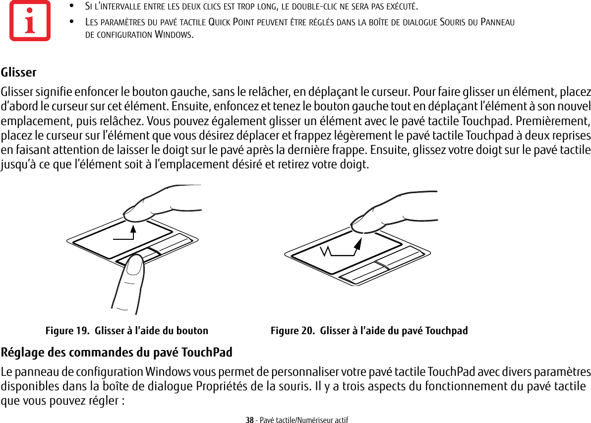 38 - Pavé tactile/Numériseur actifGlisser Glisser signifie enfoncer le bouton gauche, sans le relâcher, en déplaçant le curseur. Pour faire glisser un élément, placez d’abord le curseur sur cet élément. Ensuite, enfoncez et tenez le bouton gauche tout en déplaçant l’élément à son nouvel emplacement, puis relâchez. Vous pouvez également glisser un élément avec le pavé tactile Touchpad. Premièrement, placez le curseur sur l’élément que vous désirez déplacer et frappez légèrement le pavé tactile Touchpad à deux reprises en faisant attention de laisser le doigt sur le pavé après la dernière frappe. Ensuite, glissez votre doigt sur le pavé tactile jusqu’à ce que l’élément soit à l’emplacement désiré et retirez votre doigt. Figure 19.  Glisser à l’aide du bouton Figure 20.  Glisser à l’aide du pavé TouchpadRéglage des commandes du pavé TouchPad Le panneau de configuration Windows vous permet de personnaliser votre pavé tactile TouchPad avec divers paramètres disponibles dans la boîte de dialogue Propriétés de la souris. Il y a trois aspects du fonctionnement du pavé tactile que vous pouvez régler:•SI L’INTERVALLE ENTRE LES DEUX CLICS EST TROP LONG, LE DOUBLE-CLIC NE SERA PAS EXÉCUTÉ.•LES PARAMÈTRES DU PAVÉ TACTILE QUICK POINT PEUVENT ÊTRE RÉGLÉS DANS LA BOÎTE DE DIALOGUE SOURIS DU PANNEAU DE CONFIGURATION WINDOWS.