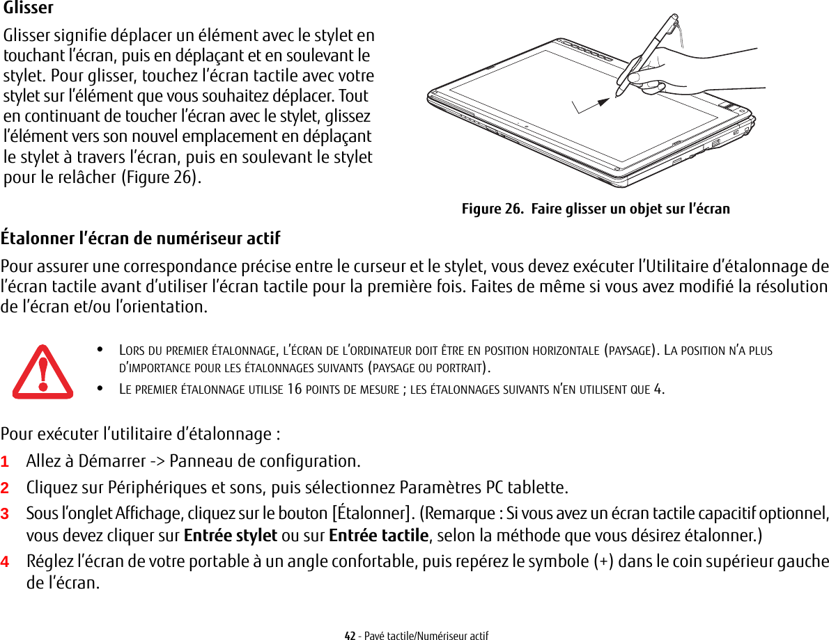 Glisser Glisser signifie déplacer un élément avec le stylet en touchant l’écran, puis en déplaçant et en soulevant le stylet. Pour glisser, touchez l’écran tactile avec votre stylet sur l’élément que vous souhaitez déplacer. Tout en continuant de toucher l’écran avec le stylet, glissez l’élément vers son nouvel emplacement en déplaçant le stylet à travers l’écran, puis en soulevant le stylet pour le relâcher (Figure 26).  Figure 26.  Faire glisser un objet sur l’écran42 - Pavé tactile/Numériseur actifÉtalonner l’écran de numériseur actif Pour assurer une correspondance précise entre le curseur et le stylet, vous devez exécuter l’Utilitaire d’étalonnage de l’écran tactile avant d’utiliser l’écran tactile pour la première fois. Faites de même si vous avez modifié la résolution de l’écran et/ou l’orientation.Pour exécuter l’utilitaire d’étalonnage:1Allez à Démarrer -&gt; Panneau de configuration. 2Cliquez sur Périphériques et sons, puis sélectionnez Paramètres PC tablette.3Sous l’onglet Affichage, cliquez sur le bouton [Étalonner]. (Remarque: Si vous avez un écran tactile capacitif optionnel, vous devez cliquer sur Entrée stylet ou sur Entrée tactile, selon la méthode que vous désirez étalonner.)4Réglez l’écran de votre portable à un angle confortable, puis repérez le symbole (+) dans le coin supérieur gauche de l’écran.•LORS DU PREMIER ÉTALONNAGE, L’ÉCRAN DE L’ORDINATEUR DOIT ÊTRE EN POSITION HORIZONTALE (PAYSAGE). LA POSITION N’A PLUS D’IMPORTANCE POUR LES ÉTALONNAGES SUIVANTS (PAYSAGE OU PORTRAIT).•LE PREMIER ÉTALONNAGE UTILISE 16 POINTS DE MESURE; LES ÉTALONNAGES SUIVANTS N’EN UTILISENT QUE 4.