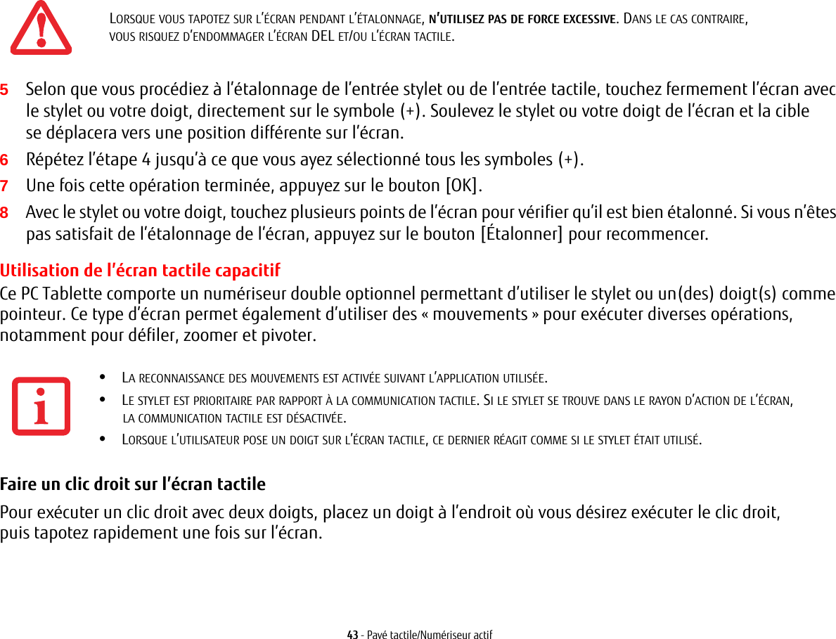 43 - Pavé tactile/Numériseur actif5Selon que vous procédiez à l’étalonnage de l’entrée stylet ou de l’entrée tactile, touchez fermement l’écran avec le stylet ou votre doigt, directement sur le symbole (+). Soulevez le stylet ou votre doigt de l’écran et la cible se déplacera vers une position différente sur l’écran.6Répétez l’étape 4 jusqu’à ce que vous ayez sélectionné tous les symboles (+).7Une fois cette opération terminée, appuyez sur le bouton [OK]. 8Avec le stylet ou votre doigt, touchez plusieurs points de l’écran pour vérifier qu’il est bien étalonné. Si vous n’êtes pas satisfait de l’étalonnage de l’écran, appuyez sur le bouton [Étalonner] pour recommencer.Utilisation de l’écran tactile capacitifCe PC Tablette comporte un numériseur double optionnel permettant d’utiliser le stylet ou un(des) doigt(s) comme pointeur. Ce type d’écran permet également d’utiliser des « mouvements » pour exécuter diverses opérations, notamment pour défiler, zoomer et pivoter.Faire un clic droit sur l’écran tactile Pour exécuter un clic droit avec deux doigts, placez un doigt à l’endroit où vous désirez exécuter le clic droit, puis tapotez rapidement une fois sur l’écran.LORSQUE VOUS TAPOTEZ SUR L’ÉCRAN PENDANT L’ÉTALONNAGE, N’UTILISEZ PAS DE FORCE EXCESSIVE. DANS LE CAS CONTRAIRE, VOUS RISQUEZ D’ENDOMMAGER L’ÉCRAN DEL ET/OU L’ÉCRAN TACTILE.•LA RECONNAISSANCE DES MOUVEMENTS EST ACTIVÉE SUIVANT L’APPLICATION UTILISÉE.•LE STYLET EST PRIORITAIRE PAR RAPPORT À LA COMMUNICATION TACTILE. SI LE STYLET SE TROUVE DANS LE RAYON D’ACTION DE L’ÉCRAN, LA COMMUNICATION TACTILE EST DÉSACTIVÉE.•LORSQUE L’UTILISATEUR POSE UN DOIGT SUR L’ÉCRAN TACTILE, CE DERNIER RÉAGIT COMME SI LE STYLET ÉTAIT UTILISÉ.