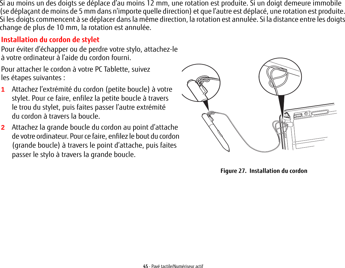 45 - Pavé tactile/Numériseur actifSi au moins un des doigts se déplace d’au moins 12 mm, une rotation est produite. Si un doigt demeure immobile (se déplaçant de moins de 5 mm dans n’importe quelle direction) et que l’autre est déplacé, une rotation est produite. Si les doigts commencent à se déplacer dans la même direction, la rotation est annulée. Si la distance entre les doigts change de plus de 10 mm, la rotation est annulée.Installation du cordon de styletPour éviter d’échapper ou de perdre votre stylo, attachez-le à votre ordinateur à l’aide du cordon fourni. Pour attacher le cordon à votre PC Tablette, suivez les étapes suivantes:2Attachez la grande boucle du cordon au point d’attache de votre ordinateur. Pour ce faire, enfilez le bout du cordon (grande boucle) à travers le point d’attache, puis faites passer le stylo à travers la grande boucle.Figure 27.  Installation du cordon1Attachez l’extrémité du cordon (petite boucle) à votre stylet. Pour ce faire, enfilez la petite boucle à travers le trou du stylet, puis faites passer l’autre extrémité du cordon à travers la boucle.
