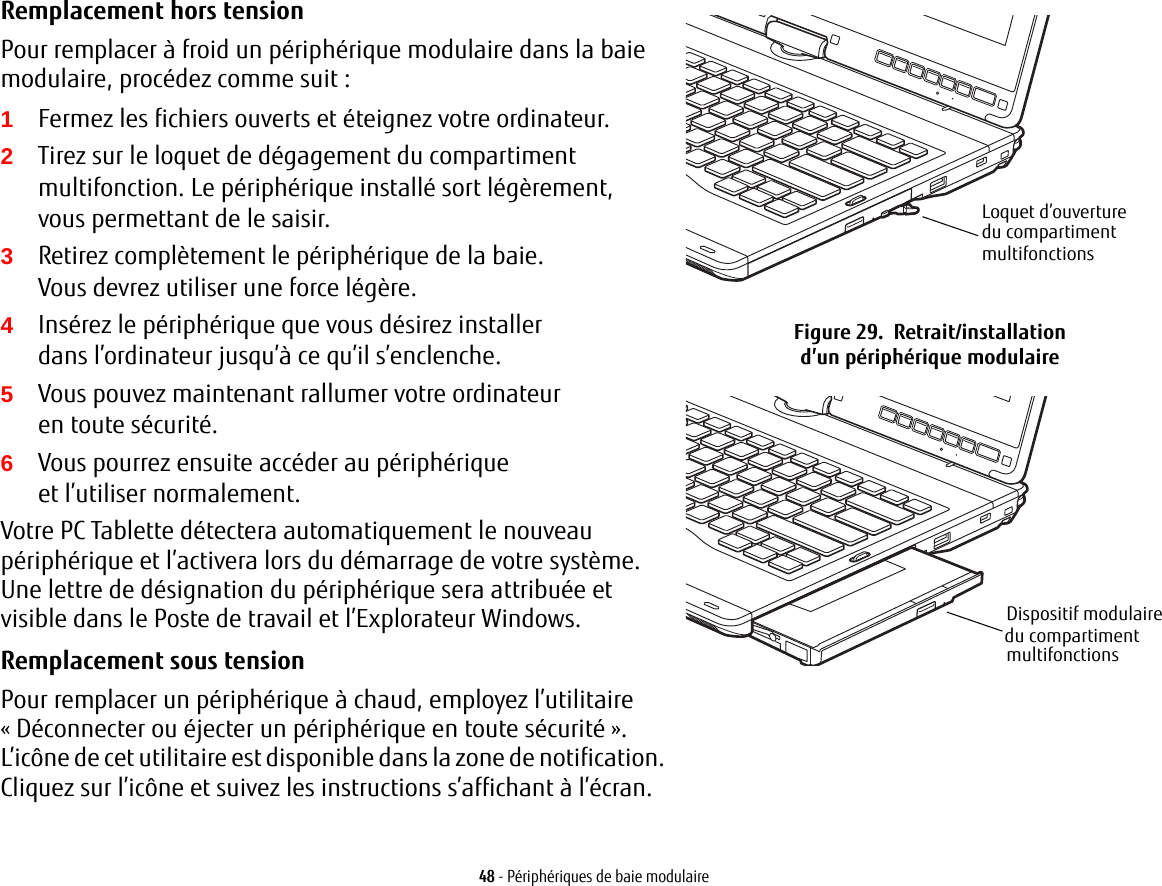 Remplacement hors tension Pour remplacer à froid un périphérique modulaire dans la baie modulaire, procédez comme suit:1Fermez les fichiers ouverts et éteignez votre ordinateur.2Tirez sur le loquet de dégagement du compartiment multifonction. Le périphérique installé sort légèrement, vous permettant de le saisir.3Retirez complètement le périphérique de la baie. Vous devrez utiliser une force légère.4Insérez le périphérique que vous désirez installer dans l’ordinateur jusqu’à ce qu’il s’enclenche.5Vous pouvez maintenant rallumer votre ordinateur en toute sécurité.6Vous pourrez ensuite accéder au périphérique et l’utiliser normalement.Votre PC Tablette détectera automatiquement le nouveau périphérique et l’activera lors du démarrage de votre système. Une lettre de désignation du périphérique sera attribuée et visible dans le Poste de travail et l’Explorateur Windows. Remplacement sous tension Pour remplacer un périphérique à chaud, employez l’utilitaire «Déconnecter ou éjecter un périphérique en toute sécurité». L’icône de cet utilitaire est disponible dans la zone de notification. Cliquez sur l’icône et suivez les instructions s’affichant à l’écran.Loquet d’ouverture du compartiment multifonctions Figure 29.  Retrait/installation d’un périphérique modulaireDispositif modulairemultifonctions du compartiment 48 - Périphériques de baie modulaire