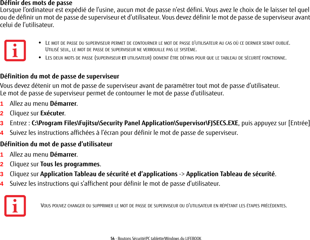 54 - Boutons Sécurité/PC tablette/Windows du LIFEBOOKDéfinir des mots de passe Lorsque l’ordinateur est expédié de l’usine, aucun mot de passe n’est défini. Vous avez le choix de le laisser tel quel ou de définir un mot de passe de superviseur et d’utilisateur. Vous devez définir le mot de passe de superviseur avant celui de l’utilisateur.Définition du mot de passe de superviseur Vous devez détenir un mot de passe de superviseur avant de paramétrer tout mot de passe d’utilisateur. Le mot de passe de superviseur permet de contourner le mot de passe d’utilisateur.1Allez au menu Démarrer.2Cliquez sur Exécuter.3Entrez: C:\Program Files\Fujitsu\Security Panel Application\Supervisor\FJSECS.EXE, puis appuyez sur [Entrée]4Suivez les instructions affichées à l’écran pour définir le mot de passe de superviseur.Définition du mot de passe d’utilisateur 1Allez au menu Démarrer.2Cliquez sur Tous les programmes.3Cliquez sur Application Tableau de sécurité et d’applications -&gt; Application Tableau de sécurité.4Suivez les instructions qui s’affichent pour définir le mot de passe d’utilisateur.•LE MOT DE PASSE DU SUPERVISEUR PERMET DE CONTOURNER LE MOT DE PASSE D’UTILISATEUR AU CAS OÙ CE DERNIER SERAIT OUBLIÉ. UTILISÉ SEUL, LE MOT DE PASSE DE SUPERVISEUR NE VERROUILLE PAS LE SYSTÈME.•LES DEUX MOTS DE PASSE (SUPERVISEUR ET UTILISATEUR) DOIVENT ÊTRE DÉFINIS POUR QUE LE TABLEAU DE SÉCURITÉ FONCTIONNE.VOUS POUVEZ CHANGER OU SUPPRIMER LE MOT DE PASSE DE SUPERVISEUR OU D’UTILISATEUR EN RÉPÉTANT LES ÉTAPES PRÉCÉDENTES.