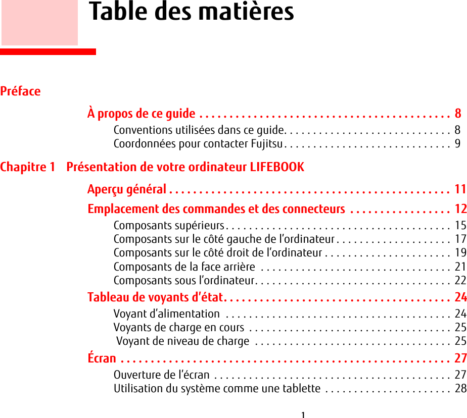  1       Table des matièresPréfaceÀ propos de ce guide . . . . . . . . . . . . . . . . . . . . . . . . . . . . . . . . . . . . . . . . . .  8Conventions utilisées dans ce guide. . . . . . . . . . . . . . . . . . . . . . . . . . . . . 8Coordonnées pour contacter Fujitsu. . . . . . . . . . . . . . . . . . . . . . . . . . . . . 9Chapitre 1 Présentation de votre ordinateur LIFEBOOKAperçu général . . . . . . . . . . . . . . . . . . . . . . . . . . . . . . . . . . . . . . . . . . . . . . .  11Emplacement des commandes et des connecteurs  . . . . . . . . . . . . . . . . . 12Composants supérieurs. . . . . . . . . . . . . . . . . . . . . . . . . . . . . . . . . . . . . . . 15Composants sur le côté gauche de l’ordinateur . . . . . . . . . . . . . . . . . . . . 17Composants sur le côté droit de l’ordinateur . . . . . . . . . . . . . . . . . . . . . . 19Composants de la face arrière  . . . . . . . . . . . . . . . . . . . . . . . . . . . . . . . . . 21Composants sous l’ordinateur. . . . . . . . . . . . . . . . . . . . . . . . . . . . . . . . . . 22Tableau de voyants d’état. . . . . . . . . . . . . . . . . . . . . . . . . . . . . . . . . . . . . .  24Voyant d’alimentation  . . . . . . . . . . . . . . . . . . . . . . . . . . . . . . . . . . . . . . . 24Voyants de charge en cours  . . . . . . . . . . . . . . . . . . . . . . . . . . . . . . . . . . . 25 Voyant de niveau de charge  . . . . . . . . . . . . . . . . . . . . . . . . . . . . . . . . . . 25Écran . . . . . . . . . . . . . . . . . . . . . . . . . . . . . . . . . . . . . . . . . . . . . . . . . . . . . . . 27Ouverture de l’écran . . . . . . . . . . . . . . . . . . . . . . . . . . . . . . . . . . . . . . . . . 27Utilisation du système comme une tablette  . . . . . . . . . . . . . . . . . . . . . .  28