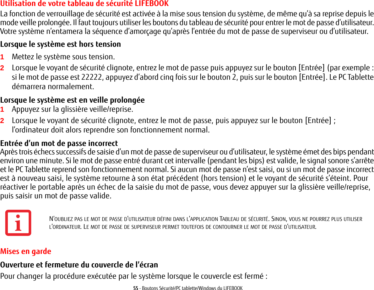 55 - Boutons Sécurité/PC tablette/Windows du LIFEBOOKUtilisation de votre tableau de sécurité LIFEBOOKLa fonction de verrouillage de sécurité est activée à la mise sous tension du système, de même qu’à sa reprise depuis le mode veille prolongée. Il faut toujours utiliser les boutons du tableau de sécurité pour entrer le mot de passe d’utilisateur. Votre système n’entamera la séquence d’amorçage qu’après l’entrée du mot de passe de superviseur ou d’utilisateur.Lorsque le système est hors tension 1Mettez le système sous tension.2Lorsque le voyant de sécurité clignote, entrez le mot de passe puis appuyez sur le bouton [Entrée] (par exemple: si le mot de passe est 22222, appuyez d’abord cinq fois sur le bouton 2, puis sur le bouton [Entrée]. Le PC Tablette démarrera normalement.Lorsque le système est en veille prolongée 1Appuyez sur la glissière veille/reprise.2Lorsque le voyant de sécurité clignote, entrez le mot de passe, puis appuyez sur le bouton [Entrée]; l’ordinateur doit alors reprendre son fonctionnement normal.Entrée d’un mot de passe incorrect Après trois échecs successifs de saisie d’un mot de passe de superviseur ou d’utilisateur, le système émet des bips pendant environ une minute. Si le mot de passe entré durant cet intervalle (pendant les bips) est valide, le signal sonore s’arrête et le PC Tablette reprend son fonctionnement normal. Si aucun mot de passe n’est saisi, ou si un mot de passe incorrect est à nouveau saisi, le système retourne à son état précédent (hors tension) et le voyant de sécurité s’éteint. Pour réactiver le portable après un échec de la saisie du mot de passe, vous devez appuyer sur la glissière veille/reprise, puis saisir un mot de passe valide.Mises en gardeOuverture et fermeture du couvercle de l’écran Pour changer la procédure exécutée par le système lorsque le couvercle est fermé :N’OUBLIEZ PAS LE MOT DE PASSE D’UTILISATEUR DÉFINI DANS L’APPLICATION TABLEAU DE SÉCURITÉ. SINON, VOUS NE POURREZ PLUS UTILISER L’ORDINATEUR. LE MOT DE PASSE DE SUPERVISEUR PERMET TOUTEFOIS DE CONTOURNER LE MOT DE PASSE D’UTILISATEUR.
