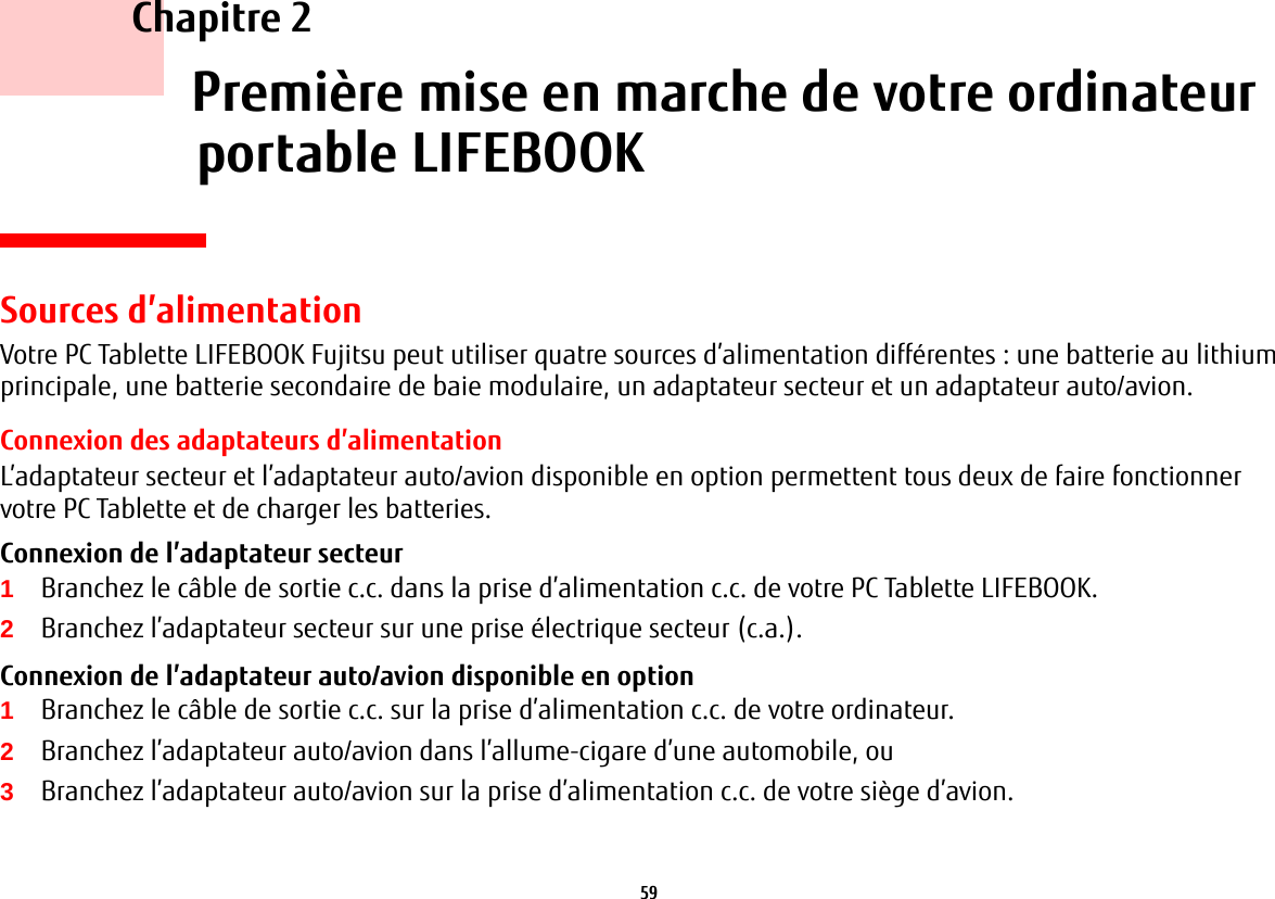 59     Chapitre 2    Première mise en marche de votre ordinateur portable LIFEBOOKSources d’alimentationVotre PC Tablette LIFEBOOK Fujitsu peut utiliser quatre sources d’alimentation différentes: une batterie au lithium principale, une batterie secondaire de baie modulaire, un adaptateur secteur et un adaptateur auto/avion.Connexion des adaptateurs d’alimentationL’adaptateur secteur et l’adaptateur auto/avion disponible en option permettent tous deux de faire fonctionner votre PC Tablette et de charger les batteries. Connexion de l’adaptateur secteur 1Branchez le câble de sortie c.c. dans la prise d’alimentation c.c. de votre PC Tablette LIFEBOOK.2Branchez l’adaptateur secteur sur une prise électrique secteur (c.a.). Connexion de l’adaptateur auto/avion disponible en option 1Branchez le câble de sortie c.c. sur la prise d’alimentation c.c. de votre ordinateur.2Branchez l’adaptateur auto/avion dans l’allume-cigare d’une automobile, ou 3Branchez l’adaptateur auto/avion sur la prise d’alimentation c.c. de votre siège d’avion.