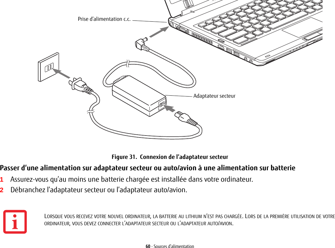 Prise d’alimentation c.c.Adaptateur secteur60 - Sources d’alimentationFigure 31.  Connexion de l’adaptateur secteurPasser d’une alimentation sur adaptateur secteur ou auto/avion à une alimentation sur batterie 1Assurez-vous qu’au moins une batterie chargée est installée dans votre ordinateur.2Débranchez l’adaptateur secteur ou l’adaptateur auto/avion.LORSQUE VOUS RECEVEZ VOTRE NOUVEL ORDINATEUR, LA BATTERIE AU LITHIUM N’EST PAS CHARGÉE. LORS DE LA PREMIÈRE UTILISATION DE VOTRE ORDINATEUR, VOUS DEVEZ CONNECTER L’ADAPTATEUR SECTEUR OU L’ADAPTATEUR AUTO/AVION.