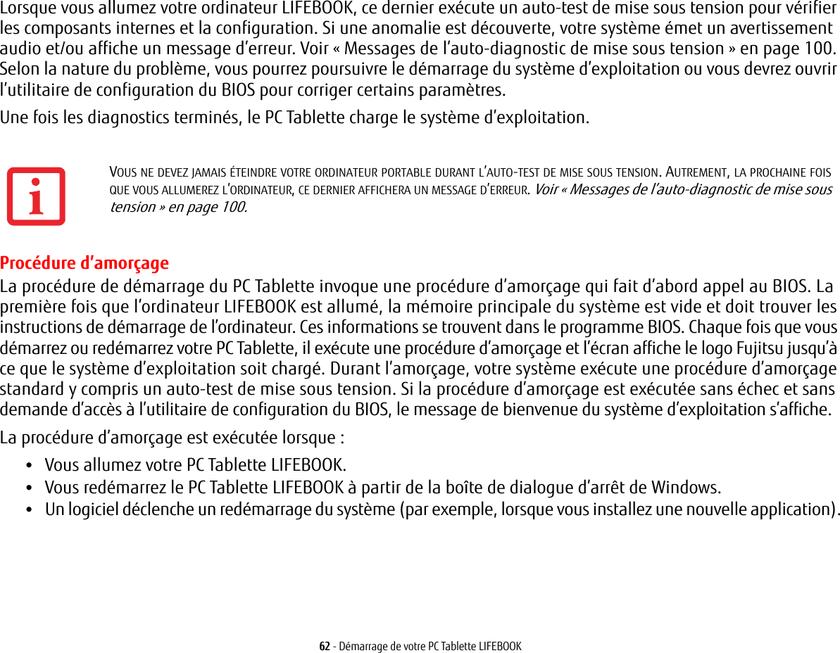 62 - Démarrage de votre PC Tablette LIFEBOOKLorsque vous allumez votre ordinateur LIFEBOOK, ce dernier exécute un auto-test de mise sous tension pour vérifier les composants internes et la configuration. Si une anomalie est découverte, votre système émet un avertissement audio et/ou affiche un message d’erreur. Voir «Messages de l’auto-diagnostic de mise sous tension» en page 100. Selon la nature du problème, vous pourrez poursuivre le démarrage du système d’exploitation ou vous devrez ouvrir l’utilitaire de configuration du BIOS pour corriger certains paramètres.Une fois les diagnostics terminés, le PC Tablette charge le système d’exploitation.Procédure d’amorçageLa procédure de démarrage du PC Tablette invoque une procédure d’amorçage qui fait d’abord appel au BIOS. La première fois que l’ordinateur LIFEBOOK est allumé, la mémoire principale du système est vide et doit trouver les instructions de démarrage de l’ordinateur. Ces informations se trouvent dans le programme BIOS. Chaque fois que vous démarrez ou redémarrez votre PC Tablette, il exécute une procédure d’amorçage et l’écran affiche le logo Fujitsu jusqu’à ce que le système d’exploitation soit chargé. Durant l’amorçage, votre système exécute une procédure d’amorçage standard y compris un auto-test de mise sous tension. Si la procédure d’amorçage est exécutée sans échec et sans demande d’accès à l’utilitaire de configuration du BIOS, le message de bienvenue du système d’exploitation s’affiche.La procédure d’amorçage est exécutée lorsque :•Vous allumez votre PC Tablette LIFEBOOK.•Vous redémarrez le PC Tablette LIFEBOOK à partir de la boîte de dialogue d’arrêt de Windows.•Un logiciel déclenche un redémarrage du système (par exemple, lorsque vous installez une nouvelle application).VOUS NE DEVEZ JAMAIS ÉTEINDRE VOTRE ORDINATEUR PORTABLE DURANT L’AUTO-TEST DE MISE SOUS TENSION. AUTREMENT, LA PROCHAINE FOIS QUE VOUS ALLUMEREZ L’ORDINATEUR, CE DERNIER AFFICHERA UN MESSAGE D’ERREUR. Voir «Messages de l’auto-diagnostic de mise sous tension» en page 100.