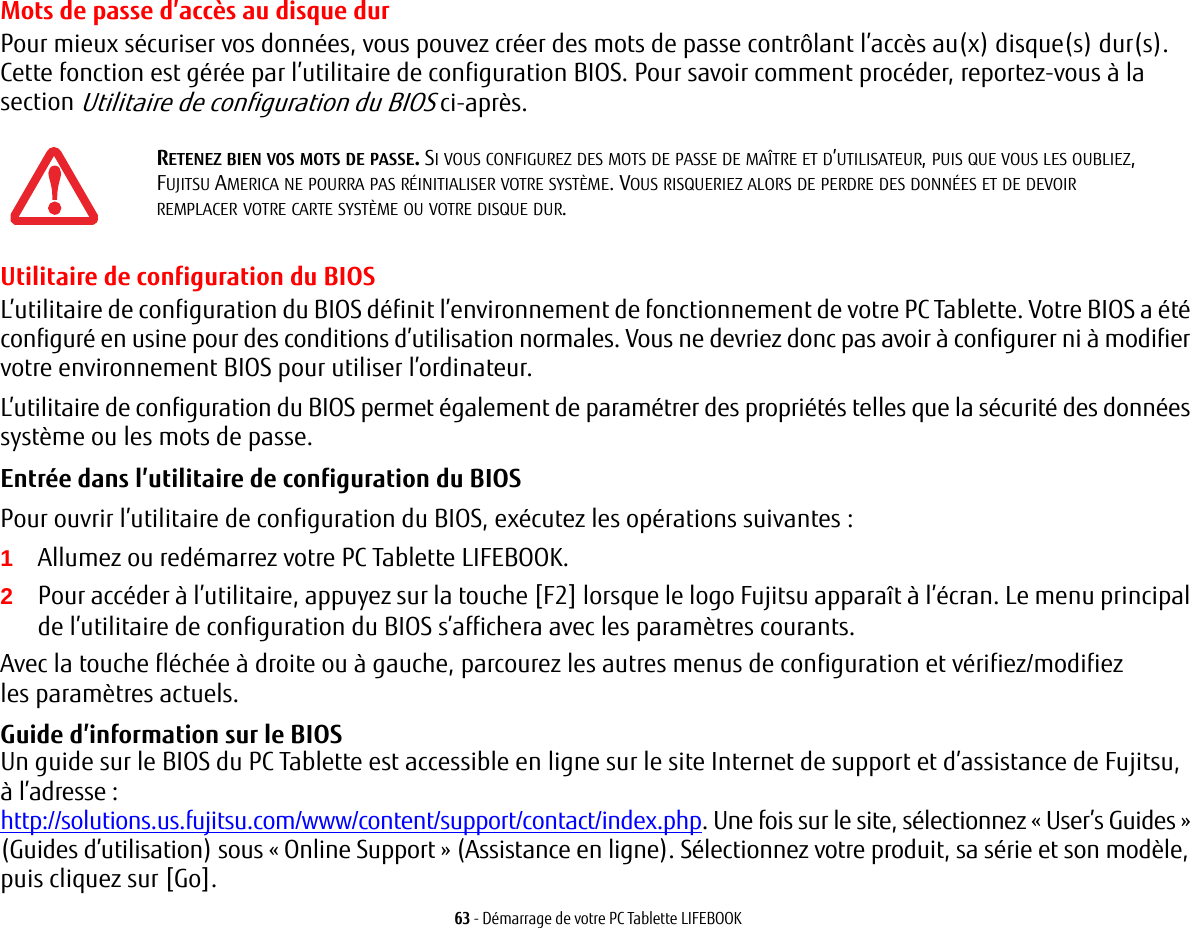 63 - Démarrage de votre PC Tablette LIFEBOOKMots de passe d’accès au disque durPour mieux sécuriser vos données, vous pouvez créer des mots de passe contrôlant l’accès au(x) disque(s) dur(s). Cette fonction est gérée par l’utilitaire de configuration BIOS. Pour savoir comment procéder, reportez-vous à la section Utilitaire de configuration du BIOS ci-après.Utilitaire de configuration du BIOSL’utilitaire de configuration du BIOS définit l’environnement de fonctionnement de votre PC Tablette. Votre BIOS a été configuré en usine pour des conditions d’utilisation normales. Vous ne devriez donc pas avoir à configurer ni à modifier votre environnement BIOS pour utiliser l’ordinateur.L’utilitaire de configuration du BIOS permet également de paramétrer des propriétés telles que la sécurité des données système ou les mots de passe.Entrée dans l’utilitaire de configuration du BIOS Pour ouvrir l’utilitaire de configuration du BIOS, exécutez les opérations suivantes :1Allumez ou redémarrez votre PC Tablette LIFEBOOK.2Pour accéder à l’utilitaire, appuyez sur la touche [F2] lorsque le logo Fujitsu apparaît à l’écran. Le menu principal de l’utilitaire de configuration du BIOS s’affichera avec les paramètres courants.Avec la touche fléchée à droite ou à gauche, parcourez les autres menus de configuration et vérifiez/modifiez les paramètres actuels.Guide d’information sur le BIOS Un guide sur le BIOS du PC Tablette est accessible en ligne sur le site Internet de support et d’assistance de Fujitsu, à l’adresse: http://solutions.us.fujitsu.com/www/content/support/contact/index.php. Une fois sur le site, sélectionnez «User’s Guides» (Guides d’utilisation) sous «Online Support» (Assistance en ligne). Sélectionnez votre produit, sa série et son modèle, puis cliquez sur [Go].RETENEZ BIEN VOS MOTS DE PASSE. SI VOUS CONFIGUREZ DES MOTS DE PASSE DE MAÎTRE ET D’UTILISATEUR, PUIS QUE VOUS LES OUBLIEZ, FUJITSU AMERICA NE POURRA PAS RÉINITIALISER VOTRE SYSTÈME. VOUS RISQUERIEZ ALORS DE PERDRE DES DONNÉES ET DE DEVOIR REMPLACER VOTRE CARTE SYSTÈME OU VOTRE DISQUE DUR.