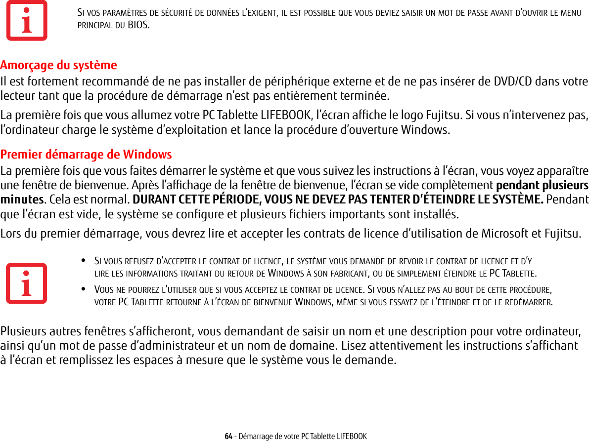 64 - Démarrage de votre PC Tablette LIFEBOOKAmorçage du système Il est fortement recommandé de ne pas installer de périphérique externe et de ne pas insérer de DVD/CD dans votre lecteur tant que la procédure de démarrage n’est pas entièrement terminée.La première fois que vous allumez votre PC Tablette LIFEBOOK, l’écran affiche le logo Fujitsu. Si vous n’intervenez pas, l’ordinateur charge le système d’exploitation et lance la procédure d’ouverture Windows.Premier démarrage de WindowsLa première fois que vous faites démarrer le système et que vous suivez les instructions à l’écran, vous voyez apparaître une fenêtre de bienvenue. Après l’affichage de la fenêtre de bienvenue, l’écran se vide complètement pendant plusieurs minutes. Cela est normal. DURANT CETTE PÉRIODE, VOUS NE DEVEZ PAS TENTER D’ÉTEINDRE LE SYSTÈME. Pendant que l’écran est vide, le système se configure et plusieurs fichiers importants sont installés. Lors du premier démarrage, vous devrez lire et accepter les contrats de licence d’utilisation de Microsoft et Fujitsu. Plusieurs autres fenêtres s’afficheront, vous demandant de saisir un nom et une description pour votre ordinateur, ainsi qu’un mot de passe d’administrateur et un nom de domaine. Lisez attentivement les instructions s’affichant à l’écran et remplissez les espaces à mesure que le système vous le demande. SI VOS PARAMÈTRES DE SÉCURITÉ DE DONNÉES L’EXIGENT, IL EST POSSIBLE QUE VOUS DEVIEZ SAISIR UN MOT DE PASSE AVANT D’OUVRIR LE MENU PRINCIPAL DU BIOS.•SI VOUS REFUSEZ D’ACCEPTER LE CONTRAT DE LICENCE, LE SYSTÈME VOUS DEMANDE DE REVOIR LE CONTRAT DE LICENCE ET D’Y LIRE LES INFORMATIONS TRAITANT DU RETOUR DE WINDOWS À SON FABRICANT, OU DE SIMPLEMENT ÉTEINDRE LE PC TABLETTE.•VOUS NE POURREZ L’UTILISER QUE SI VOUS ACCEPTEZ LE CONTRAT DE LICENCE. SI VOUS N’ALLEZ PAS AU BOUT DE CETTE PROCÉDURE, VOTRE PC TABLETTE RETOURNE À L’ÉCRAN DE BIENVENUE WINDOWS, MÊME SI VOUS ESSAYEZ DE L’ÉTEINDRE ET DE LE REDÉMARRER.