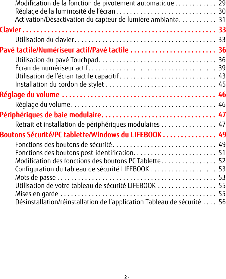 2 - Modification de la fonction de pivotement automatique . . . . . . . . . . . .  29Réglage de la luminosité de l’écran. . . . . . . . . . . . . . . . . . . . . . . . . . . . .  30Activation/Désactivation du capteur de lumière ambiante. . . . . . . . . . .  31Clavier . . . . . . . . . . . . . . . . . . . . . . . . . . . . . . . . . . . . . . . . . . . . . . . . . . . . . .  33Utilisation du clavier. . . . . . . . . . . . . . . . . . . . . . . . . . . . . . . . . . . . . . . . .  33Pavé tactile/Numériseur actif/Pavé tactile . . . . . . . . . . . . . . . . . . . . . . . .  36Utilisation du pavé Touchpad. . . . . . . . . . . . . . . . . . . . . . . . . . . . . . . . . .  36Écran de numériseur actif. . . . . . . . . . . . . . . . . . . . . . . . . . . . . . . . . . . . .  39Utilisation de l’écran tactile capacitif . . . . . . . . . . . . . . . . . . . . . . . . . . . .  43Installation du cordon de stylet . . . . . . . . . . . . . . . . . . . . . . . . . . . . . . . .  45Réglage du volume . . . . . . . . . . . . . . . . . . . . . . . . . . . . . . . . . . . . . . . . . . .  46Réglage du volume. . . . . . . . . . . . . . . . . . . . . . . . . . . . . . . . . . . . . . . . . .  46Périphériques de baie modulaire. . . . . . . . . . . . . . . . . . . . . . . . . . . . . . . .  47Retrait et installation de périphériques modulaires . . . . . . . . . . . . . . . .  47Boutons Sécurité/PC tablette/Windows du LIFEBOOK . . . . . . . . . . . . . . .  49Fonctions des boutons de sécurité. . . . . . . . . . . . . . . . . . . . . . . . . . . . . .  49Fonctions des boutons post-identification. . . . . . . . . . . . . . . . . . . . . . . .  51Modification des fonctions des boutons PC Tablette. . . . . . . . . . . . . . . .  52Configuration du tableau de sécurité LIFEBOOK . . . . . . . . . . . . . . . . . . .  53Mots de passe . . . . . . . . . . . . . . . . . . . . . . . . . . . . . . . . . . . . . . . . . . . . . .  53Utilisation de votre tableau de sécurité LIFEBOOK . . . . . . . . . . . . . . . . .  55Mises en garde . . . . . . . . . . . . . . . . . . . . . . . . . . . . . . . . . . . . . . . . . . . . .  55Désinstallation/réinstallation de l’application Tableau de sécurité . . . .  56