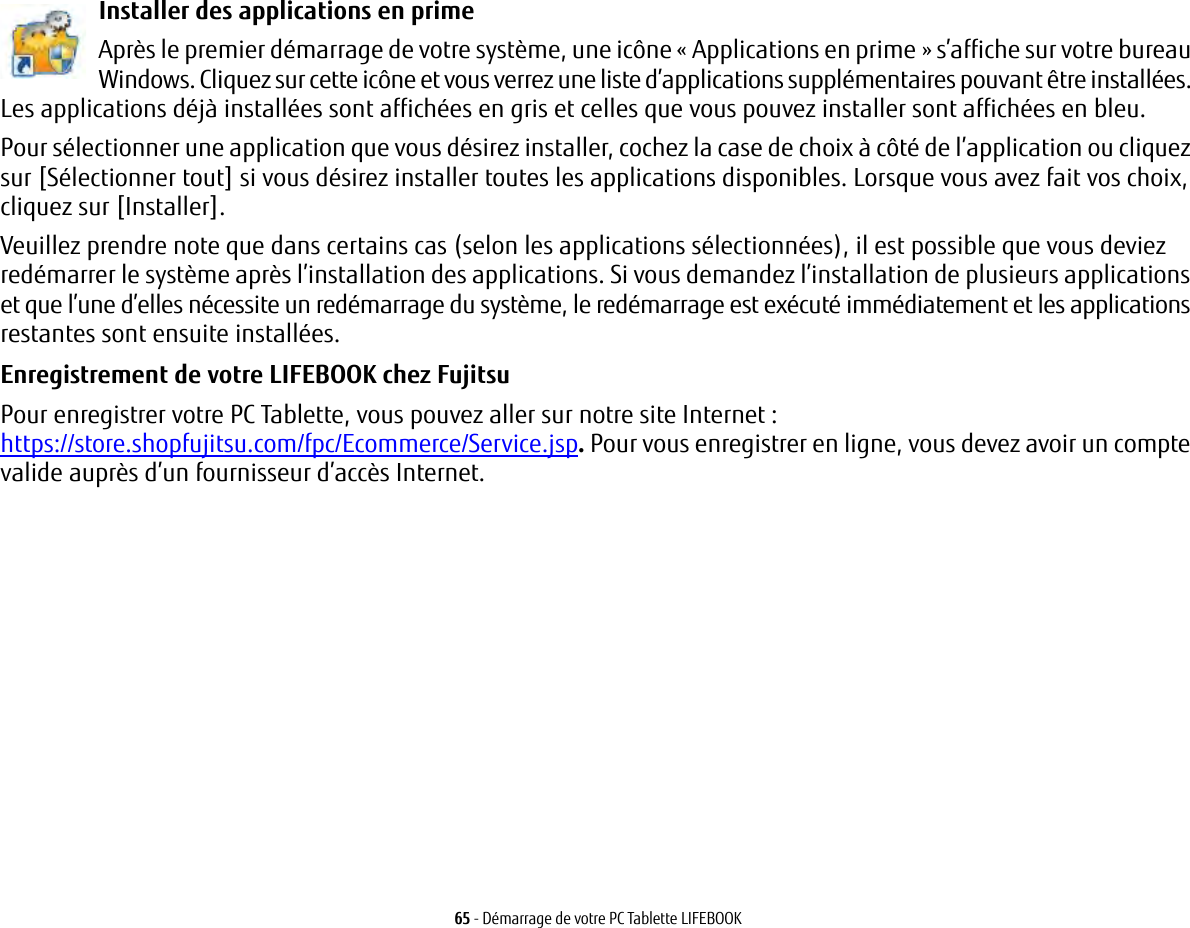 65 - Démarrage de votre PC Tablette LIFEBOOKInstaller des applications en prime Après le premier démarrage de votre système, une icône « Applications en prime » s’affiche sur votre bureau Windows. Cliquez sur cette icône et vous verrez une liste d’applications supplémentaires pouvant être installées. Les applications déjà installées sont affichées en gris et celles que vous pouvez installer sont affichées en bleu.Pour sélectionner une application que vous désirez installer, cochez la case de choix à côté de l’application ou cliquez sur [Sélectionner tout] si vous désirez installer toutes les applications disponibles. Lorsque vous avez fait vos choix, cliquez sur [Installer].Veuillez prendre note que dans certains cas (selon les applications sélectionnées), il est possible que vous deviez redémarrer le système après l’installation des applications. Si vous demandez l’installation de plusieurs applications et que l’une d’elles nécessite un redémarrage du système, le redémarrage est exécuté immédiatement et les applications restantes sont ensuite installées. Enregistrement de votre LIFEBOOK chez Fujitsu Pour enregistrer votre PC Tablette, vous pouvez aller sur notre site Internet: https://store.shopfujitsu.com/fpc/Ecommerce/Service.jsp. Pour vous enregistrer en ligne, vous devez avoir un compte valide auprès d’un fournisseur d’accès Internet. 