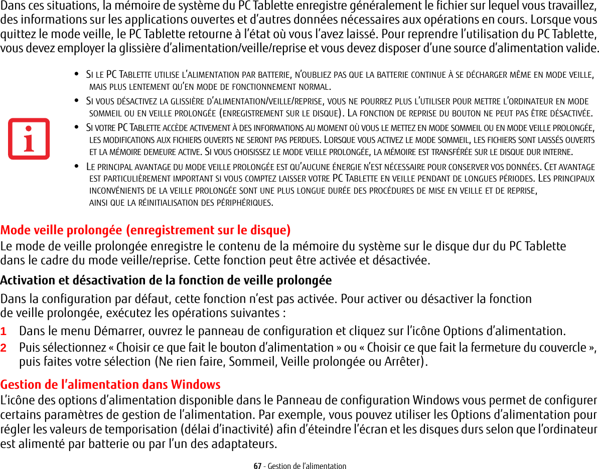 67 - Gestion de l’alimentationDans ces situations, la mémoire de système du PC Tablette enregistre généralement le fichier sur lequel vous travaillez, des informations sur les applications ouvertes et d’autres données nécessaires aux opérations en cours. Lorsque vous quittez le mode veille, le PC Tablette retourne à l’état où vous l’avez laissé. Pour reprendre l’utilisation du PC Tablette, vous devez employer la glissière d’alimentation/veille/reprise et vous devez disposer d’une source d’alimentation valide.Mode veille prolongée (enregistrement sur le disque)Le mode de veille prolongée enregistre le contenu de la mémoire du système sur le disque dur du PC Tablette dans le cadre du mode veille/reprise. Cette fonction peut être activée et désactivée. Activation et désactivation de la fonction de veille prolongée Dans la configuration par défaut, cette fonction n’est pas activée. Pour activer ou désactiver la fonction de veille prolongée, exécutez les opérations suivantes:1Dans le menu Démarrer, ouvrez le panneau de configuration et cliquez sur l’icône Options d’alimentation.2Puis sélectionnez «Choisir ce que fait le bouton d’alimentation» ou «Choisir ce que fait la fermeture du couvercle», puis faites votre sélection (Ne rien faire, Sommeil, Veille prolongée ou Arrêter).Gestion de l’alimentation dans Windows L’icône des options d’alimentation disponible dans le Panneau de configuration Windows vous permet de configurer certains paramètres de gestion de l’alimentation. Par exemple, vous pouvez utiliser les Options d’alimentation pour régler les valeurs de temporisation (délai d’inactivité) afin d’éteindre l’écran et les disques durs selon que l’ordinateur est alimenté par batterie ou par l’un des adaptateurs. •SI LE PC TABLETTE UTILISE L’ALIMENTATION PAR BATTERIE, N’OUBLIEZ PAS QUE LA BATTERIE CONTINUE À SE DÉCHARGER MÊME EN MODE VEILLE, MAIS PLUS LENTEMENT QU’EN MODE DE FONCTIONNEMENT NORMAL. •SI VOUS DÉSACTIVEZ LA GLISSIÈRE D’ALIMENTATION/VEILLE/REPRISE, VOUS NE POURREZ PLUS L’UTILISER POUR METTRE L’ORDINATEUR EN MODE SOMMEIL OU EN VEILLE PROLONGÉE (ENREGISTREMENT SUR LE DISQUE). LA FONCTION DE REPRISE DU BOUTON NE PEUT PAS ÊTRE DÉSACTIVÉE.•SI VOTRE PC TABLETTE ACCÈDE ACTIVEMENT À DES INFORMATIONS AU MOMENT OÙ VOUS LE METTEZ EN MODE SOMMEIL OU EN MODE VEILLE PROLONGÉE, LES MODIFICATIONS AUX FICHIERS OUVERTS NE SERONT PAS PERDUES. LORSQUE VOUS ACTIVEZ LE MODE SOMMEIL, LES FICHIERS SONT LAISSÉS OUVERTS ET LA MÉMOIRE DEMEURE ACTIVE. SI VOUS CHOISISSEZ LE MODE VEILLE PROLONGÉE, LA MÉMOIRE EST TRANSFÉRÉE SUR LE DISQUE DUR INTERNE.•LE PRINCIPAL AVANTAGE DU MODE VEILLE PROLONGÉE EST QU’AUCUNE ÉNERGIE N’EST NÉCESSAIRE POUR CONSERVER VOS DONNÉES. CET AVANTAGE EST PARTICULIÈREMENT IMPORTANT SI VOUS COMPTEZ LAISSER VOTRE PC TABLETTE EN VEILLE PENDANT DE LONGUES PÉRIODES. LES PRINCIPAUX INCONVÉNIENTS DE LA VEILLE PROLONGÉE SONT UNE PLUS LONGUE DURÉE DES PROCÉDURES DE MISE EN VEILLE ET DE REPRISE, AINSI QUE LA RÉINITIALISATION DES PÉRIPHÉRIQUES.