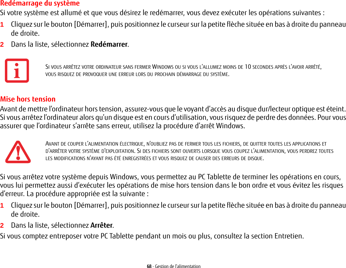 68 - Gestion de l’alimentationRedémarrage du systèmeSi votre système est allumé et que vous désirez le redémarrer, vous devez exécuter les opérations suivantes : 1Cliquez sur le bouton [Démarrer], puis positionnez le curseur sur la petite flèche située en bas à droite du panneau de droite.2Dans la liste, sélectionnez Redémarrer.Mise hors tensionAvant de mettre l’ordinateur hors tension, assurez-vous que le voyant d’accès au disque dur/lecteur optique est éteint. Si vous arrêtez l’ordinateur alors qu’un disque est en cours d’utilisation, vous risquez de perdre des données. Pour vous assurer que l’ordinateur s’arrête sans erreur, utilisez la procédure d’arrêt Windows.Si vous arrêtez votre système depuis Windows, vous permettez au PC Tablette de terminer les opérations en cours, vous lui permettez aussi d’exécuter les opérations de mise hors tension dans le bon ordre et vous évitez les risques d’erreur. La procédure appropriée est la suivante :1Cliquez sur le bouton [Démarrer], puis positionnez le curseur sur la petite flèche située en bas à droite du panneau de droite.2Dans la liste, sélectionnez Arrêter.Si vous comptez entreposer votre PC Tablette pendant un mois ou plus, consultez la section Entretien. SI VOUS ARRÊTEZ VOTRE ORDINATEUR SANS FERMER WINDOWS OU SI VOUS L’ALLUMEZ MOINS DE 10 SECONDES APRÈS L’AVOIR ARRÊTÉ, VOUS RISQUEZ DE PROVOQUER UNE ERREUR LORS DU PROCHAIN DÉMARRAGE DU SYSTÈME. AVANT DE COUPER L’ALIMENTATION ÉLECTRIQUE, N’OUBLIEZ PAS DE FERMER TOUS LES FICHIERS, DE QUITTER TOUTES LES APPLICATIONS ET D’ARRÊTER VOTRE SYSTÈME D’EXPLOITATION. SI DES FICHIERS SONT OUVERTS LORSQUE VOUS COUPEZ L’ALIMENTATION, VOUS PERDREZ TOUTES LES MODIFICATIONS N’AYANT PAS ÉTÉ ENREGISTRÉES ET VOUS RISQUEZ DE CAUSER DES ERREURS DE DISQUE.