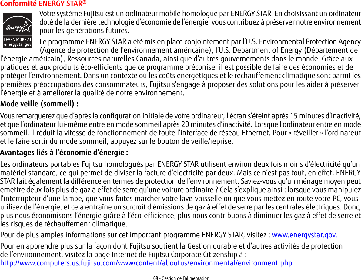 69 - Gestion de l’alimentationConformité ENERGY STAR®Votre système Fujitsu est un ordinateur mobile homologué par ENERGY STAR. En choisissant un ordinateur doté de la dernière technologie d’économie de l’énergie, vous contribuez à préserver notre environnement pour les générations futures.Le programme ENERGY STAR a été mis en place conjointement par l’U.S. Environmental Protection Agency (Agence de protection de l’environnement américaine), l’U.S. Department of Energy (Département de l’énergie américain), Ressources naturelles Canada, ainsi que d’autres gouvernements dans le monde. Grâce aux pratiques et aux produits éco-efficients que ce programme préconise, il est possible de faire des économies et de protéger l’environnement. Dans un contexte où les coûts énergétiques et le réchauffement climatique sont parmi les premières préoccupations des consommateurs, Fujitsu s’engage à proposer des solutions pour les aider à préserver l’énergie et à améliorer la qualité de notre environnement.Mode veille (sommeil) : Vous remarquerez que d’après la configuration initiale de votre ordinateur, l’écran s’éteint après 15 minutes d’inactivité, et que l’ordinateur lui-même entre en mode sommeil après 20 minutes d’inactivité. Lorsque l’ordinateur entre en mode sommeil, il réduit la vitesse de fonctionnement de toute l’interface de réseau Ethernet. Pour « réveiller » l’ordinateur et le faire sortir du mode sommeil, appuyez sur le bouton de veille/reprise.Avantages liés à l’économie d’énergie: Les ordinateurs portables Fujitsu homologués par ENERGY STAR utilisent environ deux fois moins d’électricité qu’un matériel standard, ce qui permet de diviser la facture d’électricité par deux. Mais ce n’est pas tout, en effet, ENERGY STAR fait également la différence en termes de protection de l’environnement. Saviez-vous qu’un ménage moyen peut émettre deux fois plus de gaz à effet de serre qu’une voiture ordinaire ? Cela s’explique ainsi: lorsque vous manipulez l’interrupteur d’une lampe, que vous faites marcher votre lave-vaisselle ou que vous mettez en route votre PC, vous utilisez de l’énergie, et cela entraîne un surcroît d’émissions de gaz à effet de serre par les centrales électriques. Donc, plus nous économisons l’énergie grâce à l’éco-efficience, plus nous contribuons à diminuer les gaz à effet de serre et les risques de réchauffement climatique.Pour de plus amples informations sur cet important programme ENERGY STAR, visitez : www.energystar.gov.Pour en apprendre plus sur la façon dont Fujitsu soutient la Gestion durable et d’autres activités de protection de l’environnement, visitez la page Internet de Fujitsu Corporate Citizenship à : http://www.computers.us.fujitsu.com/www/content/aboutus/environmental/environment.php