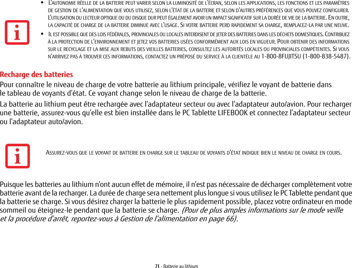 71 - Batterie au lithiumRecharge des batteriesPour connaître le niveau de charge de votre batterie au lithium principale, vérifiez le voyant de batterie dans le tableau de voyants d’état. Ce voyant change selon le niveau de charge de la batterie.La batterie au lithium peut être rechargée avec l’adaptateur secteur ou avec l’adaptateur auto/avion. Pour recharger une batterie, assurez-vous qu’elle est bien installée dans le PC Tablette LIFEBOOK et connectez l’adaptateur secteur ou l’adaptateur auto/avion.Puisque les batteries au lithium n’ont aucun effet de mémoire, il n’est pas nécessaire de décharger complètement votre batterie avant de la recharger. La durée de charge sera nettement plus longue si vous utilisez le PC Tablette pendant que la batterie se charge. Si vous désirez charger la batterie le plus rapidement possible, placez votre ordinateur en mode sommeil ou éteignez-le pendant que la batterie se charge. (Pour de plus amples informations sur le mode veille et la procédure d’arrêt, reportez-vous à Gestion de l’alimentation en page 66).•L’AUTONOMIE RÉELLE DE LA BATTERIE PEUT VARIER SELON LA LUMINOSITÉ DE L’ÉCRAN, SELON LES APPLICATIONS, LES FONCTIONS ET LES PARAMÈTRES DE GESTION DE L’ALIMENTATION QUE VOUS UTILISEZ, SELON L’ÉTAT DE LA BATTERIE ET SELON D’AUTRES PRÉFÉRENCES QUE VOUS POUVEZ CONFIGURER. L’UTILISATION DU LECTEUR OPTIQUE OU DU DISQUE DUR PEUT ÉGALEMENT AVOIR UN IMPACT SIGNIFICATIF SUR LA DURÉE DE VIE DE LA BATTERIE. EN OUTRE, LA CAPACITÉ DE CHARGE DE LA BATTERIE DIMINUE AVEC L’USAGE. SI VOTRE BATTERIE PERD RAPIDEMENT SA CHARGE, REMPLACEZ-LA PAR UNE NEUVE.•IL EST POSSIBLE QUE DES LOIS FÉDÉRALES, PROVINCIALES OU LOCALES INTERDISENT DE JETER DES BATTERIES DANS LES DÉCHETS DOMESTIQUES. CONTRIBUEZ À LA PROTECTION DE L’ENVIRONNEMENT ET JETEZ VOS BATTERIES USÉES CONFORMÉMENT AUX LOIS EN VIGUEUR. POUR OBTENIR DES INFORMATIONS SUR LE RECYCLAGE ET LA MISE AUX REBUTS DES VIEILLES BATTERIES, CONSULTEZ LES AUTORITÉS LOCALES OU PROVINCIALES COMPÉTENTES. SI VOUS N’ARRIVEZ PAS À TROUVER CES INFORMATIONS, CONTACTEZ UN PRÉPOSÉ DU SERVICE À LA CLIENTÈLE AU 1-800-8FUJITSU (1-800-838-5487).ASSUREZ-VOUS QUE LE VOYANT DE BATTERIE EN CHARGE SUR LE TABLEAU DE VOYANTS D’ÉTAT INDIQUE BIEN LE NIVEAU DE CHARGE EN COURS.