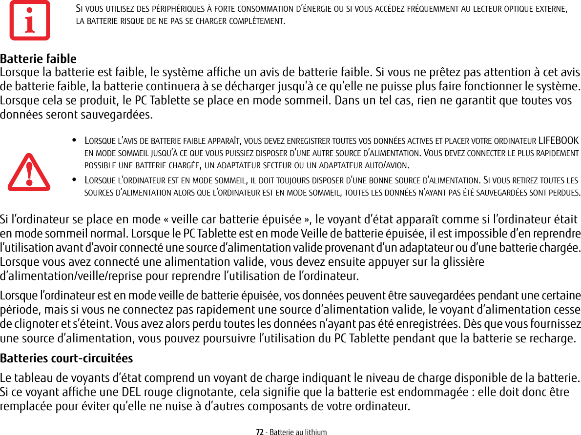 72 - Batterie au lithiumBatterie faible Lorsque la batterie est faible, le système affiche un avis de batterie faible. Si vous ne prêtez pas attention à cet avis de batterie faible, la batterie continuera à se décharger jusqu’à ce qu’elle ne puisse plus faire fonctionner le système. Lorsque cela se produit, le PC Tablette se place en mode sommeil. Dans un tel cas, rien ne garantit que toutes vos données seront sauvegardées.Si l’ordinateur se place en mode «veille car batterie épuisée», le voyant d’état apparaît comme si l’ordinateur était en mode sommeil normal. Lorsque le PC Tablette est en mode Veille de batterie épuisée, il est impossible d’en reprendre l’utilisation avant d’avoir connecté une source d’alimentation valide provenant d’un adaptateur ou d’une batterie chargée. Lorsque vous avez connecté une alimentation valide, vous devez ensuite appuyer sur la glissière d’alimentation/veille/reprise pour reprendre l’utilisation de l’ordinateur. Lorsque l’ordinateur est en mode veille de batterie épuisée, vos données peuvent être sauvegardées pendant une certaine période, mais si vous ne connectez pas rapidement une source d’alimentation valide, le voyant d’alimentation cesse de clignoter et s’éteint. Vous avez alors perdu toutes les données n’ayant pas été enregistrées. Dès que vous fournissez une source d’alimentation, vous pouvez poursuivre l’utilisation du PC Tablette pendant que la batterie se recharge.Batteries court-circuitées Le tableau de voyants d’état comprend un voyant de charge indiquant le niveau de charge disponible de la batterie. Si ce voyant affiche une DEL rouge clignotante, cela signifie que la batterie est endommagée: elle doit donc être remplacée pour éviter qu’elle ne nuise à d’autres composants de votre ordinateur.SI VOUS UTILISEZ DES PÉRIPHÉRIQUES À FORTE CONSOMMATION D’ÉNERGIE OU SI VOUS ACCÉDEZ FRÉQUEMMENT AU LECTEUR OPTIQUE EXTERNE, LA BATTERIE RISQUE DE NE PAS SE CHARGER COMPLÈTEMENT.•LORSQUE L’AVIS DE BATTERIE FAIBLE APPARAÎT, VOUS DEVEZ ENREGISTRER TOUTES VOS DONNÉES ACTIVES ET PLACER VOTRE ORDINATEUR LIFEBOOK EN MODE SOMMEIL JUSQU’À CE QUE VOUS PUISSIEZ DISPOSER D’UNE AUTRE SOURCE D’ALIMENTATION. VOUS DEVEZ CONNECTER LE PLUS RAPIDEMENT POSSIBLE UNE BATTERIE CHARGÉE, UN ADAPTATEUR SECTEUR OU UN ADAPTATEUR AUTO/AVION.•LORSQUE L’ORDINATEUR EST EN MODE SOMMEIL, IL DOIT TOUJOURS DISPOSER D’UNE BONNE SOURCE D’ALIMENTATION. SI VOUS RETIREZ TOUTES LES SOURCES D’ALIMENTATION ALORS QUE L’ORDINATEUR EST EN MODE SOMMEIL, TOUTES LES DONNÉES N’AYANT PAS ÉTÉ SAUVEGARDÉES SONT PERDUES.
