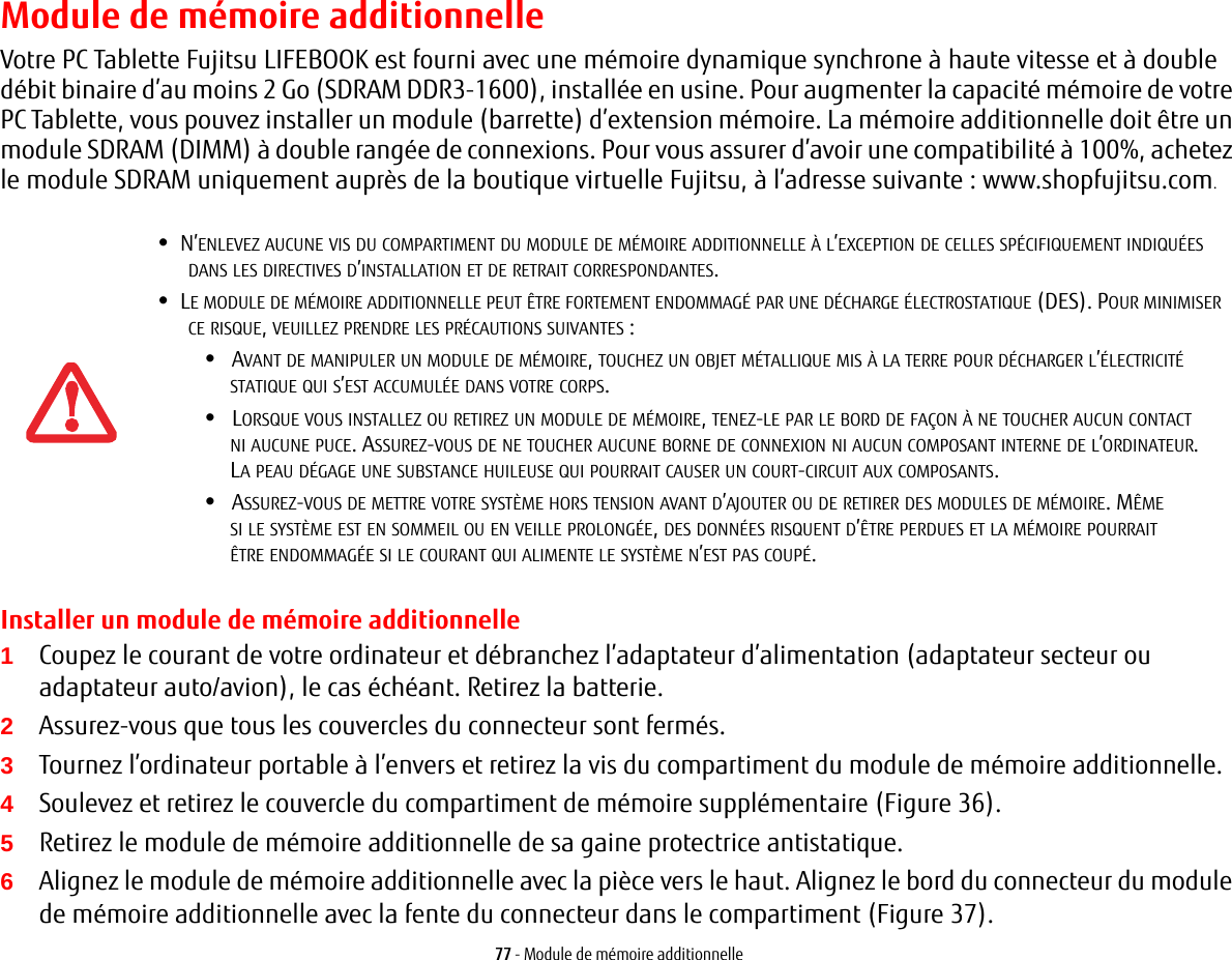 77 - Module de mémoire additionnelleModule de mémoire additionnelleVotre PC Tablette Fujitsu LIFEBOOK est fourni avec une mémoire dynamique synchrone à haute vitesse et à double débit binaire d’au moins 2 Go (SDRAM DDR3-1600), installée en usine. Pour augmenter la capacité mémoire de votre PC Tablette, vous pouvez installer un module (barrette) d’extension mémoire. La mémoire additionnelle doit être un module SDRAM (DIMM) à double rangée de connexions. Pour vous assurer d’avoir une compatibilité à 100%, achetez le module SDRAM uniquement auprès de la boutique virtuelle Fujitsu, à l’adresse suivante : www.shopfujitsu.com.Installer un module de mémoire additionnelle1Coupez le courant de votre ordinateur et débranchez l’adaptateur d’alimentation (adaptateur secteur ou adaptateur auto/avion), le cas échéant. Retirez la batterie. 2Assurez-vous que tous les couvercles du connecteur sont fermés.3Tournez l’ordinateur portable à l’envers et retirez la vis du compartiment du module de mémoire additionnelle. 4Soulevez et retirez le couvercle du compartiment de mémoire supplémentaire (Figure 36).5Retirez le module de mémoire additionnelle de sa gaine protectrice antistatique.6Alignez le module de mémoire additionnelle avec la pièce vers le haut. Alignez le bord du connecteur du module de mémoire additionnelle avec la fente du connecteur dans le compartiment (Figure 37).•N’ENLEVEZ AUCUNE VIS DU COMPARTIMENT DU MODULE DE MÉMOIRE ADDITIONNELLE À L’EXCEPTION DE CELLES SPÉCIFIQUEMENT INDIQUÉES DANS LES DIRECTIVES D’INSTALLATION ET DE RETRAIT CORRESPONDANTES.•LE MODULE DE MÉMOIRE ADDITIONNELLE PEUT ÊTRE FORTEMENT ENDOMMAGÉ PAR UNE DÉCHARGE ÉLECTROSTATIQUE (DES). POUR MINIMISER CE RISQUE, VEUILLEZ PRENDRE LES PRÉCAUTIONS SUIVANTES:•AVANT DE MANIPULER UN MODULE DE MÉMOIRE, TOUCHEZ UN OBJET MÉTALLIQUE MIS À LA TERRE POUR DÉCHARGER L’ÉLECTRICITÉ STATIQUE QUI S’EST ACCUMULÉE DANS VOTRE CORPS. •LORSQUE VOUS INSTALLEZ OU RETIREZ UN MODULE DE MÉMOIRE, TENEZ-LE PAR LE BORD DE FAÇON À NE TOUCHER AUCUN CONTACT NI AUCUNE PUCE. ASSUREZ-VOUS DE NE TOUCHER AUCUNE BORNE DE CONNEXION NI AUCUN COMPOSANT INTERNE DE L’ORDINATEUR. LA PEAU DÉGAGE UNE SUBSTANCE HUILEUSE QUI POURRAIT CAUSER UN COURT-CIRCUIT AUX COMPOSANTS. •ASSUREZ-VOUS DE METTRE VOTRE SYSTÈME HORS TENSION AVANT D’AJOUTER OU DE RETIRER DES MODULES DE MÉMOIRE. MÊME SI LE SYSTÈME EST EN SOMMEIL OU EN VEILLE PROLONGÉE, DES DONNÉES RISQUENT D’ÊTRE PERDUES ET LA MÉMOIRE POURRAIT ÊTRE ENDOMMAGÉE SI LE COURANT QUI ALIMENTE LE SYSTÈME N’EST PAS COUPÉ.