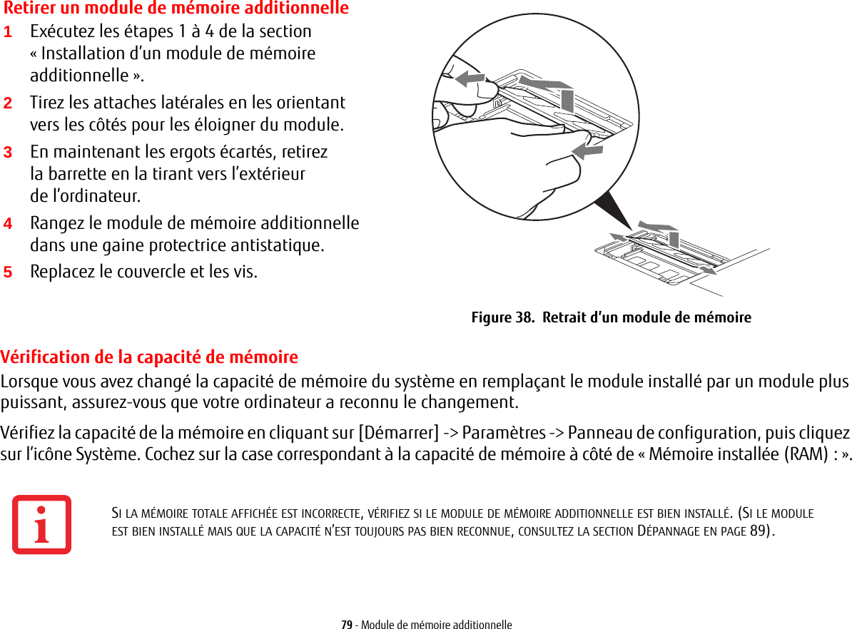 Retirer un module de mémoire additionnelle2Tirez les attaches latérales en les orientant vers les côtés pour les éloigner du module. 3En maintenant les ergots écartés, retirez la barrette en la tirant vers l’extérieur de l’ordinateur. 4Rangez le module de mémoire additionnelle dans une gaine protectrice antistatique.5Replacez le couvercle et les vis.Figure 38.  Retrait d’un module de mémoire79 - Module de mémoire additionnelleVérification de la capacité de mémoireLorsque vous avez changé la capacité de mémoire du système en remplaçant le module installé par un module plus puissant, assurez-vous que votre ordinateur a reconnu le changement.Vérifiez la capacité de la mémoire en cliquant sur [Démarrer] -&gt; Paramètres -&gt; Panneau de configuration, puis cliquez sur l’icône Système. Cochez sur la case correspondant à la capacité de mémoire à côté de «Mémoire installée (RAM):».1Exécutez les étapes 1 à 4 de la section «Installation d’un module de mémoire additionnelle».SI LA MÉMOIRE TOTALE AFFICHÉE EST INCORRECTE, VÉRIFIEZ SI LE MODULE DE MÉMOIRE ADDITIONNELLE EST BIEN INSTALLÉ. (SI LE MODULE EST BIEN INSTALLÉ MAIS QUE LA CAPACITÉ N’EST TOUJOURS PAS BIEN RECONNUE, CONSULTEZ LA SECTION DÉPANNAGE EN PAGE 89).