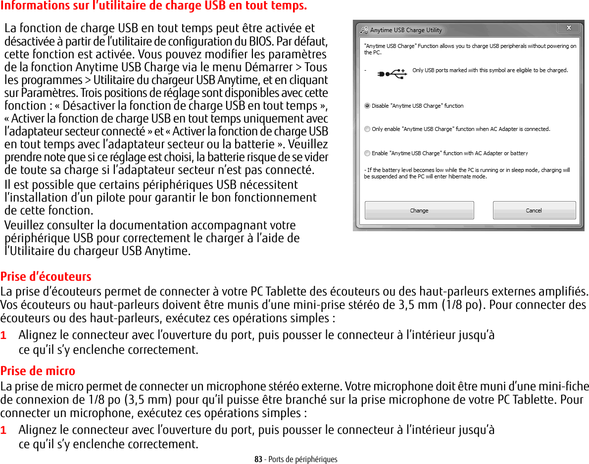 83 - Ports de périphériquesInformations sur l’utilitaire de charge USB en tout tempsLa fonction de charge USB en tout temps peut être activée et désactivée à partir de l’utilitaire de configuration du BIOS. Par défaut, cette fonction est activée. Vous pouvez modifier les paramètres de la fonction Anytime USB Charge via le menu Démarrer &gt; Tous les programmes &gt; Utilitaire du chargeur USB Anytime, et en cliquant sur Paramètres. Trois positions de réglage sont disponibles avec cette fonction : « Désactiver la fonction de charge USB en tout temps », « Activer la fonction de charge USB en tout temps uniquement avec l’adaptateur secteur connecté » et « Activer la fonction de charge USB en tout temps avec l’adaptateur secteur ou la batterie ». Veuillez prendre note que si ce réglage est choisi, la batterie risque de se vider de toute sa charge si l’adaptateur secteur n’est pas connecté.Il est possible que certains périphériques USB nécessitent l’installation d’un pilote pour garantir le bon fonctionnement de cette fonction.Veuillez consulter la documentation accompagnant votre périphérique USB pour correctement le charger à l’aide de l’Utilitaire du chargeur USB Anytime..Prise d’écouteursLa prise d’écouteurs permet de connecter à votre PC Tablette des écouteurs ou des haut-parleurs externes amplifiés. Vos écouteurs ou haut-parleurs doivent être munis d’une mini-prise stéréo de 3,5 mm (1/8 po). Pour connecter des écouteurs ou des haut-parleurs, exécutez ces opérations simples : 1Alignez le connecteur avec l’ouverture du port, puis pousser le connecteur à l’intérieur jusqu’à ce qu’il s’y enclenche correctement.Prise de microLa prise de micro permet de connecter un microphone stéréo externe. Votre microphone doit être muni d’une mini-fiche de connexion de 1/8 po (3,5 mm) pour qu’il puisse être branché sur la prise microphone de votre PC Tablette. Pour connecter un microphone, exécutez ces opérations simples : 1Alignez le connecteur avec l’ouverture du port, puis pousser le connecteur à l’intérieur jusqu’à ce qu’il s’y enclenche correctement.