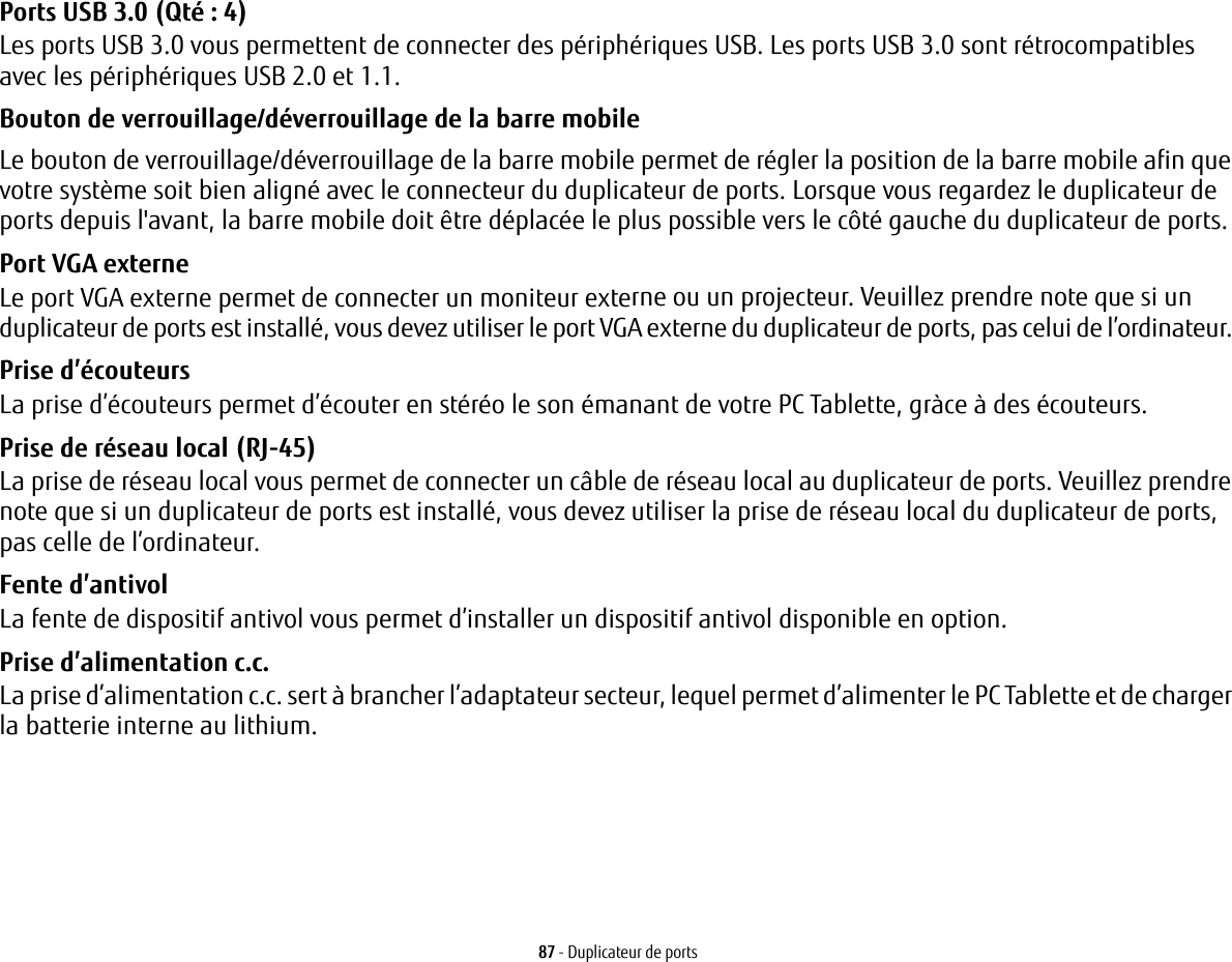 87 - Duplicateur de portsPorts USB 3.0 (Qté: 4) Les ports USB 3.0 vous permettent de connecter des périphériques USB. Les ports USB 3.0 sont rétrocompatibles avec les périphériques USB 2.0 et 1.1.Bouton de verrouillage/déverrouillage de la barre mobile   Le bouton de verrouillage/déverrouillage de la barre mobile permet de régler la position de la barre mobile afin que votre système soit bien aligné avec le connecteur du duplicateur de ports. Lorsque vous regardez le duplicateur de ports depuis l&apos;avant, la barre mobile doit être déplacée le plus possible vers le côté gauche du duplicateur de ports.Port VGA externe Le port VGA externe permet de connecter un moniteur externe ou un projecteur. Veuillez prendre note que si un duplicateur de ports est installé, vous devez utiliser le port VGA externe du duplicateur de ports, pas celui de l’ordinateur. Prise d’écouteurs La prise d’écouteurs permet d’écouter en stéréo le son émanant de votre PC Tablette, gràce à des écouteurs.Prise de réseau local (RJ-45)  La prise de réseau local vous permet de connecter un câble de réseau local au duplicateur de ports. Veuillez prendre note que si un duplicateur de ports est installé, vous devez utiliser la prise de réseau local du duplicateur de ports, pas celle de l’ordinateur.Fente d’antivol La fente de dispositif antivol vous permet d’installer un dispositif antivol disponible en option.Prise d’alimentation c.c. La prise d’alimentation c.c. sert à brancher l’adaptateur secteur, lequel permet d’alimenter le PC Tablette et de charger la batterie interne au lithium.