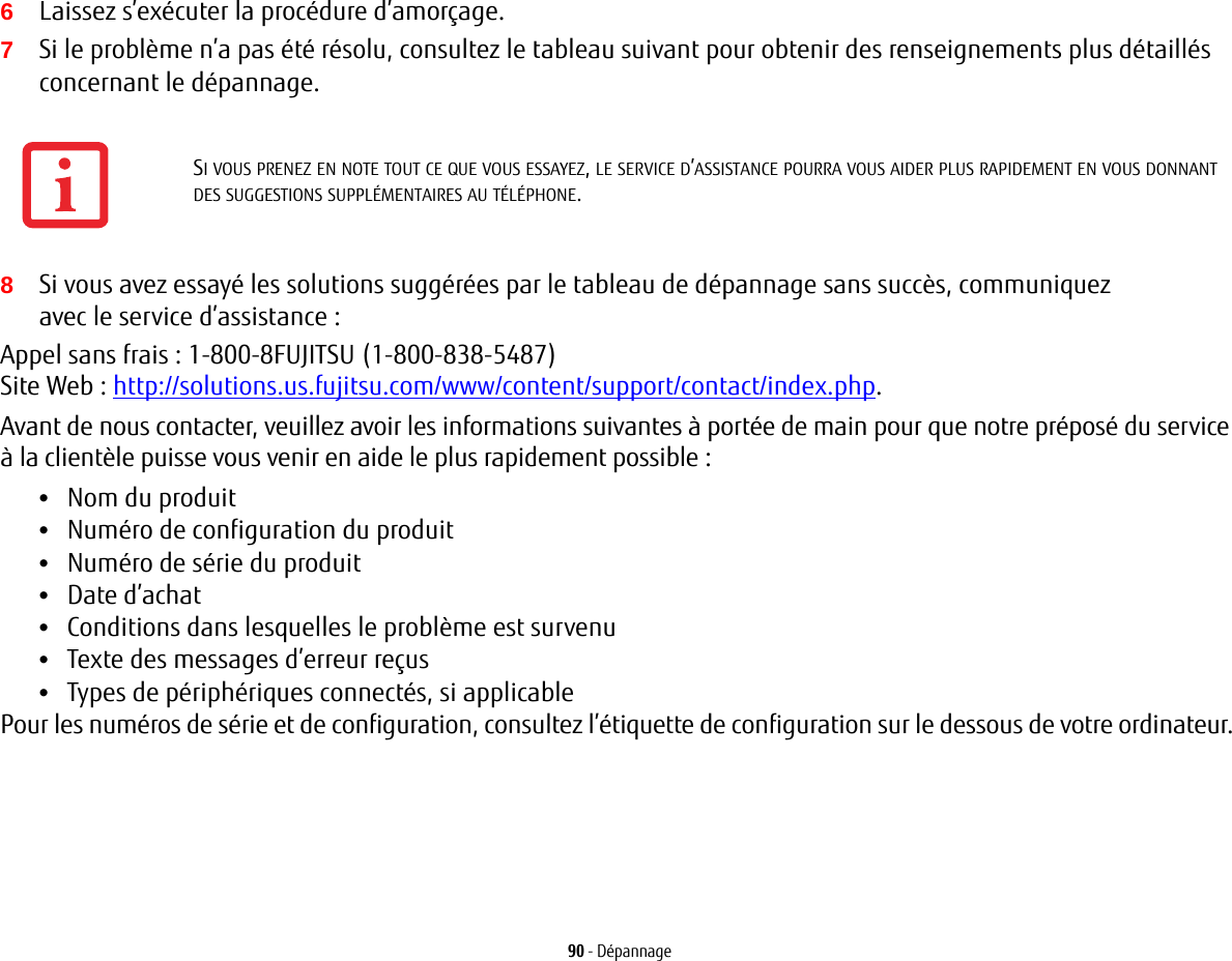 90 - Dépannage6Laissez s’exécuter la procédure d’amorçage.7Si le problème n’a pas été résolu, consultez le tableau suivant pour obtenir des renseignements plus détaillés concernant le dépannage.8Si vous avez essayé les solutions suggérées par le tableau de dépannage sans succès, communiquez avec le service d’assistance: Appel sans frais : 1-800-8FUJITSU (1-800-838-5487) Site Web: http://solutions.us.fujitsu.com/www/content/support/contact/index.php.Avant de nous contacter, veuillez avoir les informations suivantes à portée de main pour que notre préposé du service à la clientèle puisse vous venir en aide le plus rapidement possible:•Nom du produit•Numéro de configuration du produit•Numéro de série du produit•Date d’achat•Conditions dans lesquelles le problème est survenu•Texte des messages d’erreur reçus•Types de périphériques connectés, si applicablePour les numéros de série et de configuration, consultez l’étiquette de configuration sur le dessous de votre ordinateur. SI VOUS PRENEZ EN NOTE TOUT CE QUE VOUS ESSAYEZ, LE SERVICE D’ASSISTANCE POURRA VOUS AIDER PLUS RAPIDEMENT EN VOUS DONNANT DES SUGGESTIONS SUPPLÉMENTAIRES AU TÉLÉPHONE.