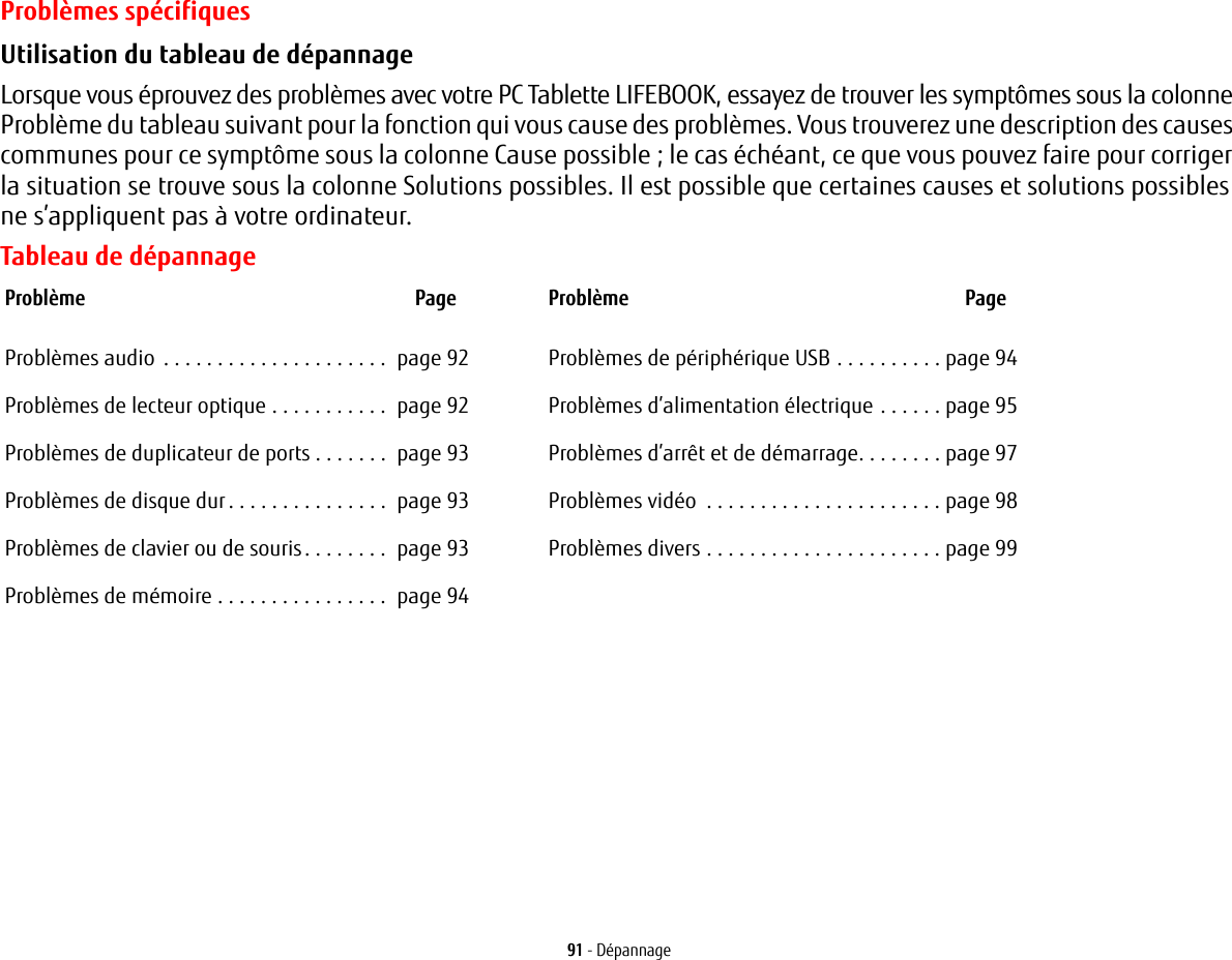 91 - DépannageProblèmes spécifiquesUtilisation du tableau de dépannage Lorsque vous éprouvez des problèmes avec votre PC Tablette LIFEBOOK, essayez de trouver les symptômes sous la colonne Problème du tableau suivant pour la fonction qui vous cause des problèmes. Vous trouverez une description des causes communes pour ce symptôme sous la colonne Cause possible; le cas échéant, ce que vous pouvez faire pour corriger la situation se trouve sous la colonne Solutions possibles. Il est possible que certaines causes et solutions possibles ne s’appliquent pas à votre ordinateur.Tableau de dépannageProblème PageProblèmes audio . . . . . . . . . . . . . . . . . . . . .  page 92Problèmes de lecteur optique . . . . . . . . . . .  page 92Problèmes de duplicateur de ports . . . . . . .  page 93Problèmes de disque dur. . . . . . . . . . . . . . .  page 93Problèmes de clavier ou de souris. . . . . . . .  page 93Problèmes de mémoire . . . . . . . . . . . . . . . .  page 94Problème PageProblèmes de périphérique USB . . . . . . . . . . page 94Problèmes d’alimentation électrique . . . . . . page 95Problèmes d’arrêt et de démarrage. . . . . . . . page 97Problèmes vidéo  . . . . . . . . . . . . . . . . . . . . . . page 98Problèmes divers . . . . . . . . . . . . . . . . . . . . . . page 99