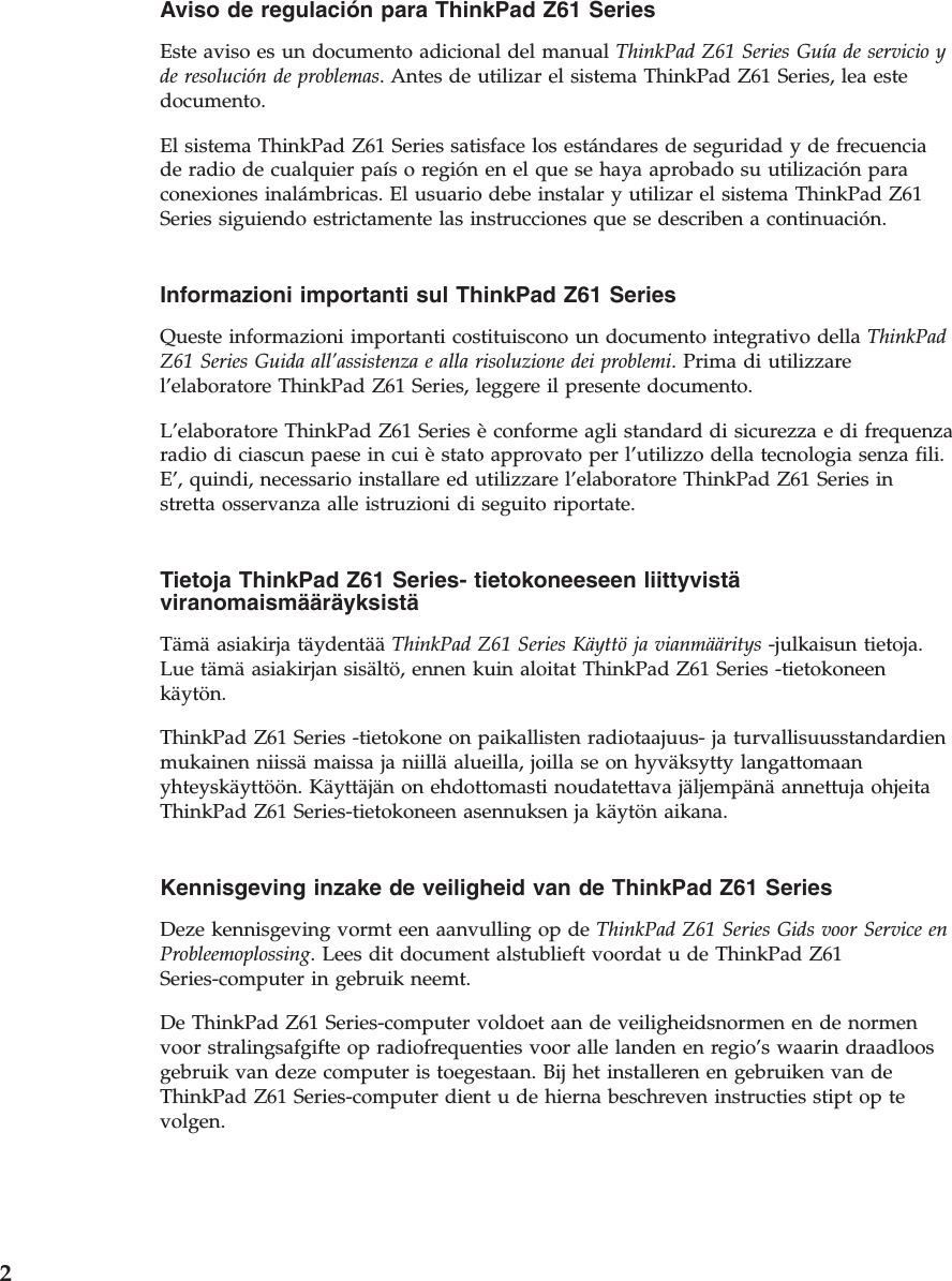 Aviso de regulación para ThinkPad Z61 Series  Este aviso es un documento adicional del manual ThinkPad Z61 Series Guía de servicio y de resolución de problemas. Antes de utilizar el sistema ThinkPad Z61 Series, lea este documento. El sistema ThinkPad Z61 Series satisface los estándares de seguridad y de frecuencia de radio de cualquier país o región en el que se haya aprobado su utilización para conexiones inalámbricas. El usuario debe instalar y utilizar el sistema ThinkPad Z61 Series siguiendo estrictamente las instrucciones que se describen a continuación.  Informazioni importanti sul ThinkPad Z61 Series  Queste informazioni importanti costituiscono un documento integrativo della ThinkPad Z61 Series Guida all’assistenza e alla risoluzione dei problemi. Prima di utilizzare l’elaboratore ThinkPad Z61 Series, leggere il presente documento. L’elaboratore ThinkPad Z61 Series è conforme agli standard di sicurezza e di frequenza radio di ciascun paese in cui è stato approvato per l’utilizzo della tecnologia senza fili. E’, quindi, necessario installare ed utilizzare l’elaboratore ThinkPad Z61 Series in stretta osservanza alle istruzioni di seguito riportate.  Tietoja ThinkPad Z61 Series- tietokoneeseen liittyvistä viranomaismääräyksistä  Tämä asiakirja täydentää ThinkPad Z61 Series Käyttö ja vianmääritys -julkaisun tietoja. Lue tämä asiakirjan sisältö, ennen kuin aloitat ThinkPad Z61 Series -tietokoneen käytön. ThinkPad Z61 Series -tietokone on paikallisten radiotaajuus- ja turvallisuusstandardien mukainen niissä maissa ja niillä alueilla, joilla se on hyväksytty langattomaan yhteyskäyttöön. Käyttäjän on ehdottomasti noudatettava jäljempänä annettuja ohjeita ThinkPad Z61 Series-tietokoneen asennuksen ja käytön aikana.  Kennisgeving inzake de veiligheid van de ThinkPad Z61 Series  Deze kennisgeving vormt een aanvulling op de ThinkPad Z61 Series Gids voor Service en Probleemoplossing. Lees dit document alstublieft voordat u de ThinkPad Z61 Series-computer in gebruik neemt. De ThinkPad Z61 Series-computer voldoet aan de veiligheidsnormen en de normen voor stralingsafgifte op radiofrequenties voor alle landen en regio’s waarin draadloos gebruik van deze computer is toegestaan. Bij het installeren en gebruiken van de ThinkPad Z61 Series-computer dient u de hierna beschreven instructies stipt op te volgen.  2 