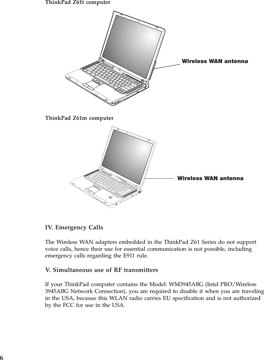 ThinkPad Z61t computer Wireless WAN antenna  ThinkPad Z61m computer Wireless WAN antenna  IV. Emergency Calls The Wireless WAN adapters embedded in the ThinkPad Z61 Series do not support voice calls, hence their use for essential communication is not possible, including emergency calls regarding the E911 rule. V.  Simultaneous use of RF transmitters If your ThinkPad computer contains the Model: WM3945ABG (Intel PRO/Wireless 3945ABG Network Connection), you are required to disable it when you are traveling in the USA, because this WLAN radio carries EU specification and is not authorized by the FCC for use in the USA.  6 