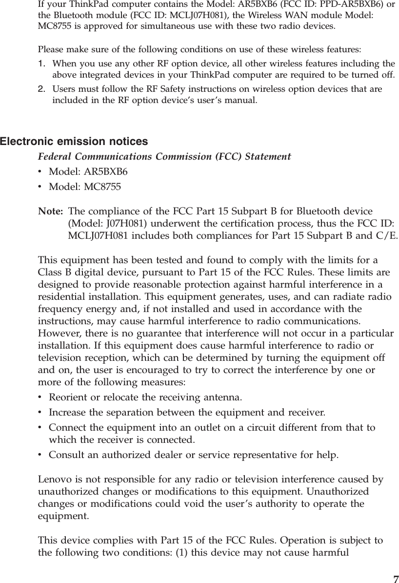 Electronic emission notices Federal Communications Commission (FCC) Statement v    Model: AR5BXB6 v    Model: MC8755Note:   The compliance of the FCC Part 15 Subpart B for Bluetooth device (Model: J07H081) underwent the certification process, thus the FCC ID: MCLJ07H081 includes both compliances for Part 15 Subpart B and C/E. This equipment has been tested and found to comply with the limits for a Class B digital device, pursuant to Part 15 of the FCC Rules. These limits are designed to provide reasonable protection against harmful interference in a residential installation. This equipment generates, uses, and can radiate radio frequency energy and, if not installed and used in accordance with the instructions, may cause harmful interference to radio communications. However, there is no guarantee that interference will not occur in a particular installation. If this equipment does cause harmful interference to radio or television reception, which can be determined by turning the equipment off and on, the user is encouraged to try to correct the interference by one or more of the following measures: v    Reorient or relocate the receiving antenna. v    Increase the separation between the equipment and receiver. v    Connect the equipment into an outlet on a circuit different from that to which the receiver is connected. v    Consult an authorized dealer or service representative for help. Lenovo is not responsible for any radio or television interference caused by unauthorized changes or modifications to this equipment. Unauthorized changes or modifications could void the user’s authority to operate the equipment. This device complies with Part 15 of the FCC Rules. Operation is subject to the following two conditions: (1) this device may not cause harmful If your ThinkPad computer contains the Model: AR5BXB6 (FCC ID: PPD-AR5BXB6) or the Bluetooth module (FCC ID: MCLJ07H081), the Wireless WAN module Model: MC8755 is approved for simultaneous use with these two radio devices. Please make sure of the following conditions on use of these wireless features: 1.    When you use any other RF option device, all other wireless features including the above integrated devices in your ThinkPad computer are required to be turned off. 2.    Users must follow the RF Safety instructions on wireless option devices that are included in the RF option device’s user’s manual.    7
