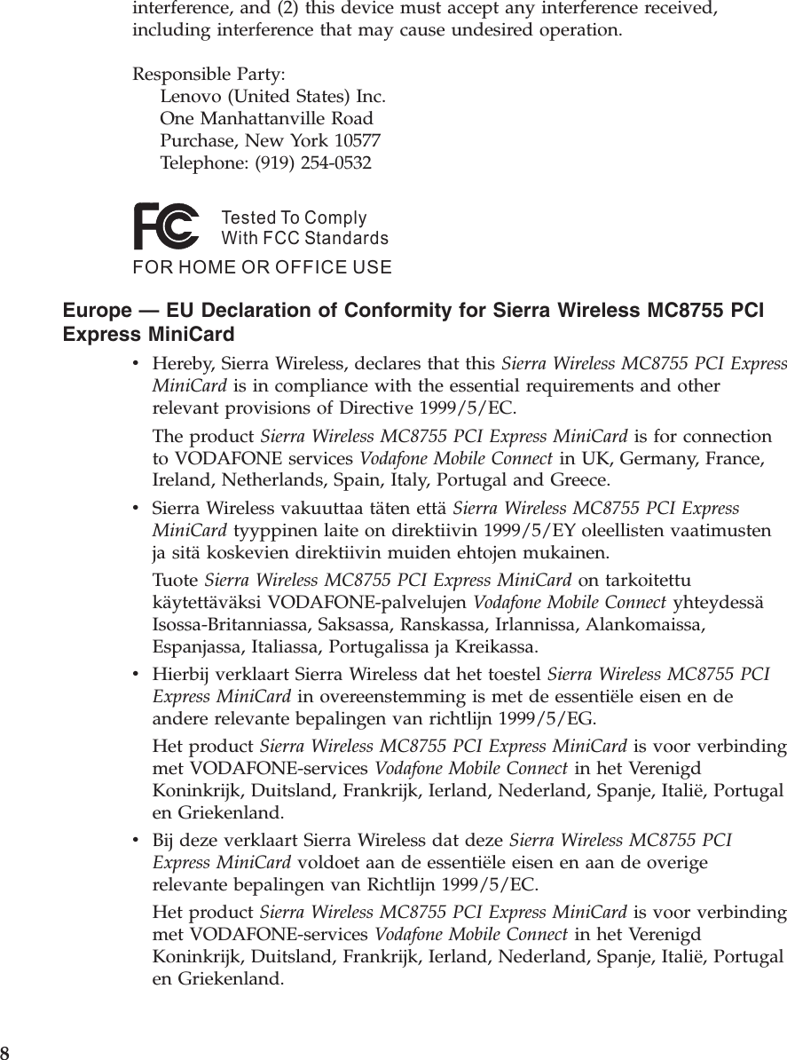 interference, and (2) this device must accept any interference received, including interference that may cause undesired operation. Responsible Party:     Lenovo (United States) Inc.     One Manhattanville Road     Purchase, New York 10577     Telephone: (919) 254-0532Tested To ComplyWith FCC StandardsFOR HOME OR OFFICE USE   Europe — EU Declaration of Conformity for Sierra Wireless MC8755 PCI Express MiniCard v    Hereby, Sierra Wireless, declares that this Sierra Wireless MC8755 PCI Express MiniCard is in compliance with the essential requirements and other relevant provisions of Directive 1999/5/EC. The product Sierra Wireless MC8755 PCI Express MiniCard is for connection to VODAFONE services Vodafone Mobile Connect in UK, Germany, France, Ireland, Netherlands, Spain, Italy, Portugal and Greece. v    Sierra Wireless vakuuttaa täten että Sierra Wireless MC8755 PCI Express MiniCard tyyppinen laite on direktiivin 1999/5/EY oleellisten vaatimusten ja sitä koskevien direktiivin muiden ehtojen mukainen. Tuote Sierra Wireless MC8755 PCI Express MiniCard on tarkoitettu käytettäväksi VODAFONE-palvelujen Vodafone Mobile Connect yhteydessä Isossa-Britanniassa, Saksassa, Ranskassa, Irlannissa, Alankomaissa, Espanjassa, Italiassa, Portugalissa ja Kreikassa. v    Hierbij verklaart Sierra Wireless dat het toestel Sierra Wireless MC8755 PCI Express MiniCard in overeenstemming is met de essentiële eisen en de andere relevante bepalingen van richtlijn 1999/5/EG. Het product Sierra Wireless MC8755 PCI Express MiniCard is voor verbinding met VODAFONE-services Vodafone Mobile Connect in het Verenigd Koninkrijk, Duitsland, Frankrijk, Ierland, Nederland, Spanje, Italië, Portugal en Griekenland. v    Bij deze verklaart Sierra Wireless dat deze Sierra Wireless MC8755 PCI Express MiniCard voldoet aan de essentiële eisen en aan de overige relevante bepalingen van Richtlijn 1999/5/EC. Het product Sierra Wireless MC8755 PCI Express MiniCard is voor verbinding met VODAFONE-services Vodafone Mobile Connect in het Verenigd Koninkrijk, Duitsland, Frankrijk, Ierland, Nederland, Spanje, Italië, Portugal en Griekenland.  8 