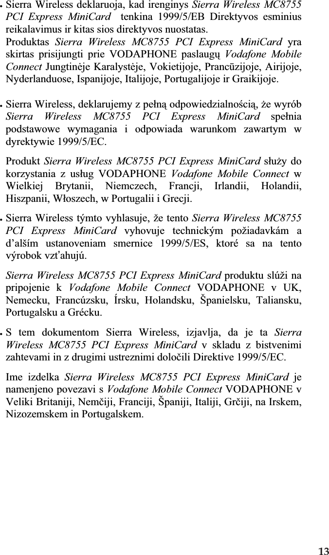xSierra Wireless deklaruoja, kad irenginys Sierra Wireless MC8755 PCI Express MiniCard  tenkina 1999/5/EB Direktyvos esminius reikalavimus ir kitas sios direktyvos nuostatas. Produktas Sierra Wireless MC8755 PCI Express MiniCard yraskirtas prisijungti prie VODAPHONE paslaugǐVodafone Mobile Connect Jungtinơje Karalystơje, Vokietijoje, Prancǌzijoje, Airijoje, Nyderlanduose, Ispanijoje, Italijoje, Portugalijoje ir Graikijoje. xSierra Wireless, deklarujemy z peáną odpowiedzialnoĞcią,Īe wyrób Sierra Wireless MC8755 PCI Express MiniCard speániapodstawowe wymagania i odpowiada warunkom zawartym w dyrektywie 1999/5/EC.Produkt Sierra Wireless MC8755 PCI Express MiniCard sáuĪy do korzystania z usáug VODAPHONE Vodafone Mobile Connect w Wielkiej Brytanii, Niemczech, Francji, Irlandii, Holandii, Hiszpanii, Wáoszech, w Portugalii i Grecji. xSierra Wireless týmto vyhlasuje, že tento Sierra Wireless MC8755 PCI Express MiniCard vyhovuje technickým požiadavkám a d’alším ustanoveniam smernice 1999/5/ES, ktoré sa na tento výrobok vzt’ahujú.Sierra Wireless MC8755 PCI Express MiniCard produktu slúži na pripojenie k Vodafone Mobile Connect VODAPHONE v UK, Nemecku, Francúzsku, Írsku, Holandsku, Španielsku, Taliansku, Portugalsku a Grécku. xS tem dokumentom Sierra Wireless, izjavlja, da je ta SierraWireless MC8755 PCI Express MiniCard v skladu z bistvenimi zahtevami in z drugimi ustreznimi doloþili Direktive 1999/5/EC. Ime izdelka Sierra Wireless MC8755 PCI Express MiniCard jenamenjeno povezavi s Vodafone Mobile Connect VODAPHONE v Veliki Britaniji, Nemþiji, Franciji, Španiji, Italiji, Grþiji, na Irskem, Nizozemskem in Portugalskem. 13