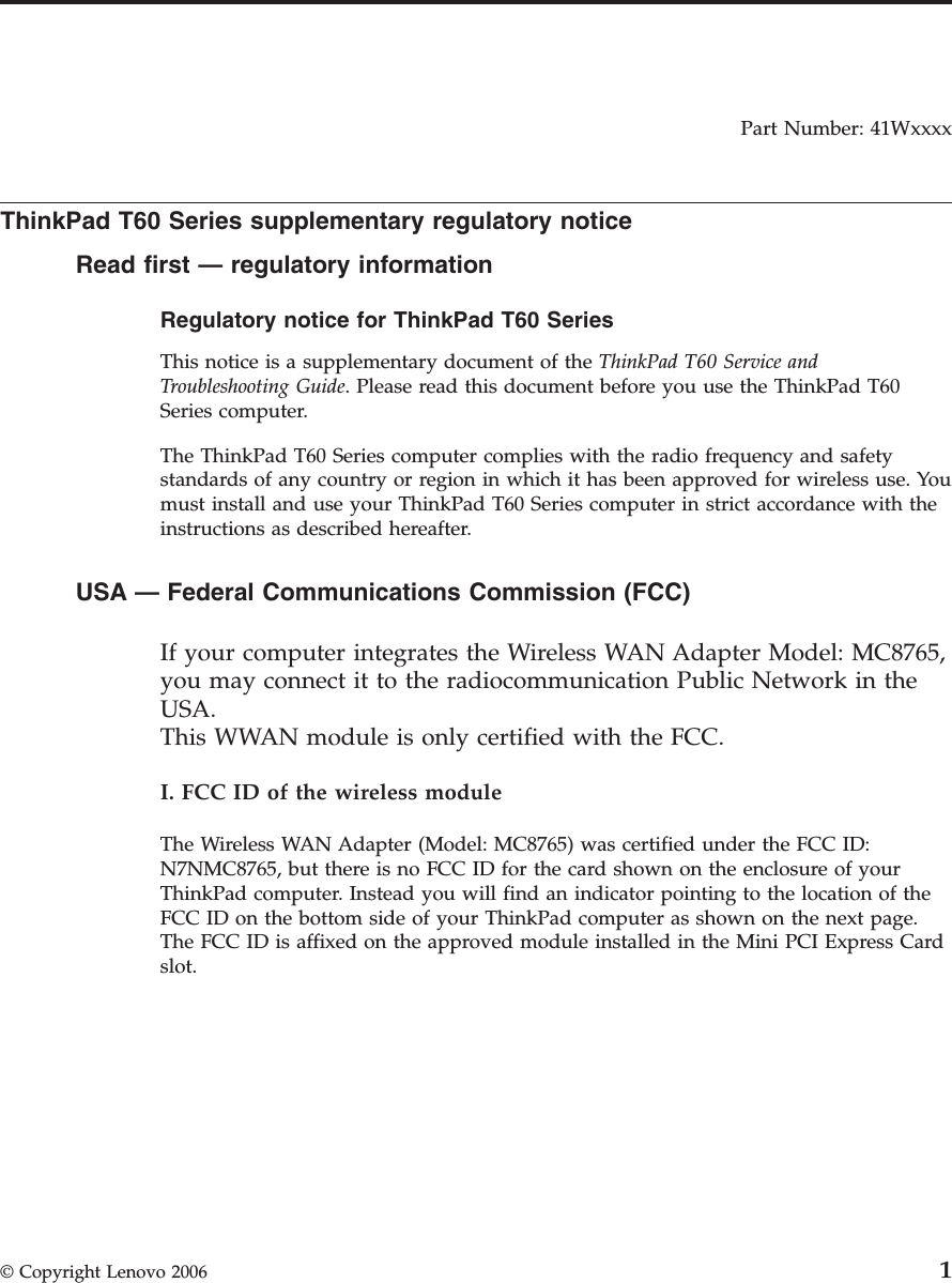Part Number: 41Wxxxx  ThinkPad T60 Series supplementary regulatory notice Read first — regulatory information Regulatory notice for ThinkPad T60 Series  This notice is a supplementary document of the ThinkPad T60 Service and Troubleshooting Guide. Please read this document before you use the ThinkPad T60 Series computer. The ThinkPad T60 Series computer complies with the radio frequency and safety standards of any country or region in which it has been approved for wireless use. You must install and use your ThinkPad T60 Series computer in strict accordance with the instructions as described hereafter.  USA — Federal Communications Commission (FCC)     If your computer integrates the Wireless WAN Adapter Model: MC8765, you may connect it to the radiocommunication Public Network in the USA.This WWAN module is only certified with the FCC. I. FCC ID of the wireless module The Wireless WAN Adapter (Model: MC8765) was certified under the FCC ID: N7NMC8765, but there is no FCC ID for the card shown on the enclosure of your ThinkPad computer. Instead you will find an indicator pointing to the location of the FCC ID on the bottom side of your ThinkPad computer as shown on the next page. The FCC ID is affixed on the approved module installed in the Mini PCI Express Card slot.  © Copyright Lenovo 2006 1