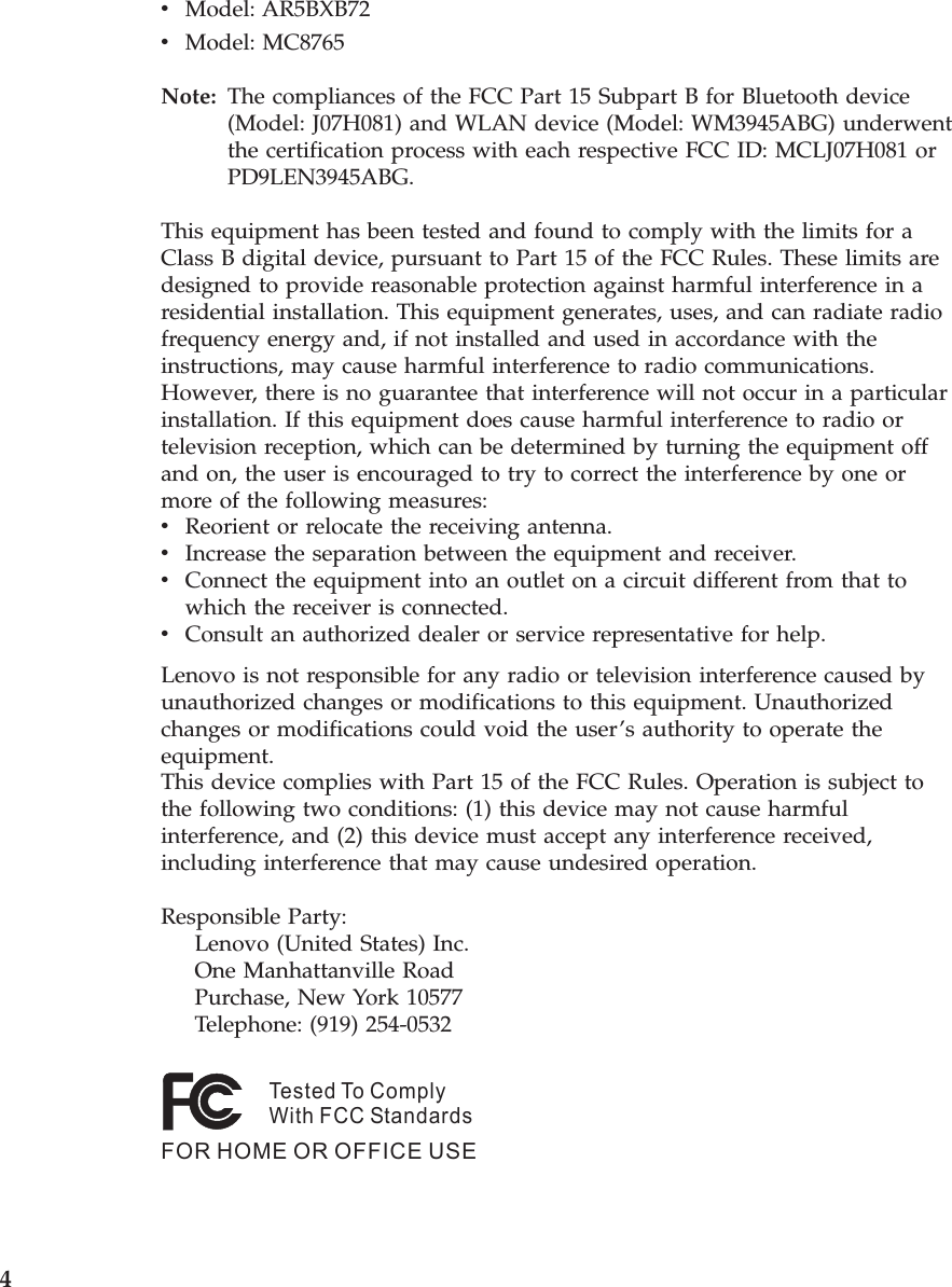 v    Model: AR5BXB72 v    Model: MC8765Note:   The compliances of the FCC Part 15 Subpart B for Bluetooth device (Model: J07H081) and WLAN device (Model: WM3945ABG) underwent the certification process with each respective FCC ID: MCLJ07H081 or PD9LEN3945ABG. This equipment has been tested and found to comply with the limits for a Class B digital device, pursuant to Part 15 of the FCC Rules. These limits are designed to provide reasonable protection against harmful interference in a residential installation. This equipment generates, uses, and can radiate radio frequency energy and, if not installed and used in accordance with the instructions, may cause harmful interference to radio communications. However, there is no guarantee that interference will not occur in a particular installation. If this equipment does cause harmful interference to radio or television reception, which can be determined by turning the equipment off and on, the user is encouraged to try to correct the interference by one or more of the following measures: v    Reorient or relocate the receiving antenna. v    Increase the separation between the equipment and receiver. v    Connect the equipment into an outlet on a circuit different from that to which the receiver is connected. v    Consult an authorized dealer or service representative for help.Lenovo is not responsible for any radio or television interference caused by unauthorized changes or modifications to this equipment. Unauthorized changes or modifications could void the user’s authority to operate the equipment.This device complies with Part 15 of the FCC Rules. Operation is subject to the following two conditions: (1) this device may not cause harmful interference, and (2) this device must accept any interference received, including interference that may cause undesired operation. Responsible Party:     Lenovo (United States) Inc.     One Manhattanville Road     Purchase, New York 10577     Telephone: (919) 254-0532Tested To ComplyWith FCC StandardsFOR HOME OR OFFICE USE    4 