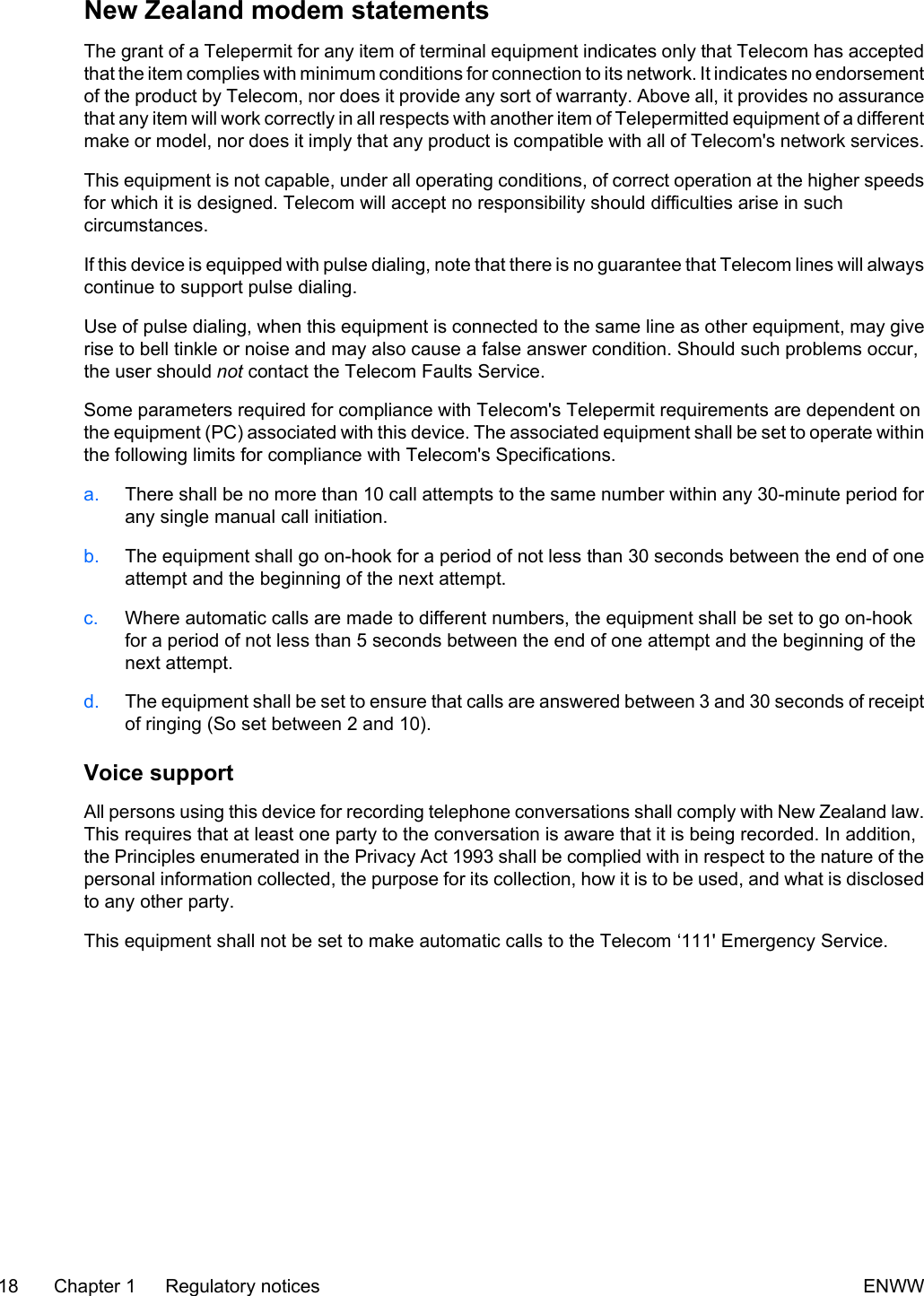 New Zealand modem statementsThe grant of a Telepermit for any item of terminal equipment indicates only that Telecom has acceptedthat the item complies with minimum conditions for connection to its network. It indicates no endorsementof the product by Telecom, nor does it provide any sort of warranty. Above all, it provides no assurancethat any item will work correctly in all respects with another item of Telepermitted equipment of a differentmake or model, nor does it imply that any product is compatible with all of Telecom&apos;s network services.This equipment is not capable, under all operating conditions, of correct operation at the higher speedsfor which it is designed. Telecom will accept no responsibility should difficulties arise in suchcircumstances.If this device is equipped with pulse dialing, note that there is no guarantee that Telecom lines will alwayscontinue to support pulse dialing.Use of pulse dialing, when this equipment is connected to the same line as other equipment, may giverise to bell tinkle or noise and may also cause a false answer condition. Should such problems occur,the user should not contact the Telecom Faults Service.Some parameters required for compliance with Telecom&apos;s Telepermit requirements are dependent onthe equipment (PC) associated with this device. The associated equipment shall be set to operate withinthe following limits for compliance with Telecom&apos;s Specifications.a. There shall be no more than 10 call attempts to the same number within any 30-minute period forany single manual call initiation.b. The equipment shall go on-hook for a period of not less than 30 seconds between the end of oneattempt and the beginning of the next attempt.c. Where automatic calls are made to different numbers, the equipment shall be set to go on-hookfor a period of not less than 5 seconds between the end of one attempt and the beginning of thenext attempt.d. The equipment shall be set to ensure that calls are answered between 3 and 30 seconds of receiptof ringing (So set between 2 and 10).Voice supportAll persons using this device for recording telephone conversations shall comply with New Zealand law.This requires that at least one party to the conversation is aware that it is being recorded. In addition,the Principles enumerated in the Privacy Act 1993 shall be complied with in respect to the nature of thepersonal information collected, the purpose for its collection, how it is to be used, and what is disclosedto any other party.This equipment shall not be set to make automatic calls to the Telecom ‘111&apos; Emergency Service.18 Chapter 1   Regulatory notices ENWW