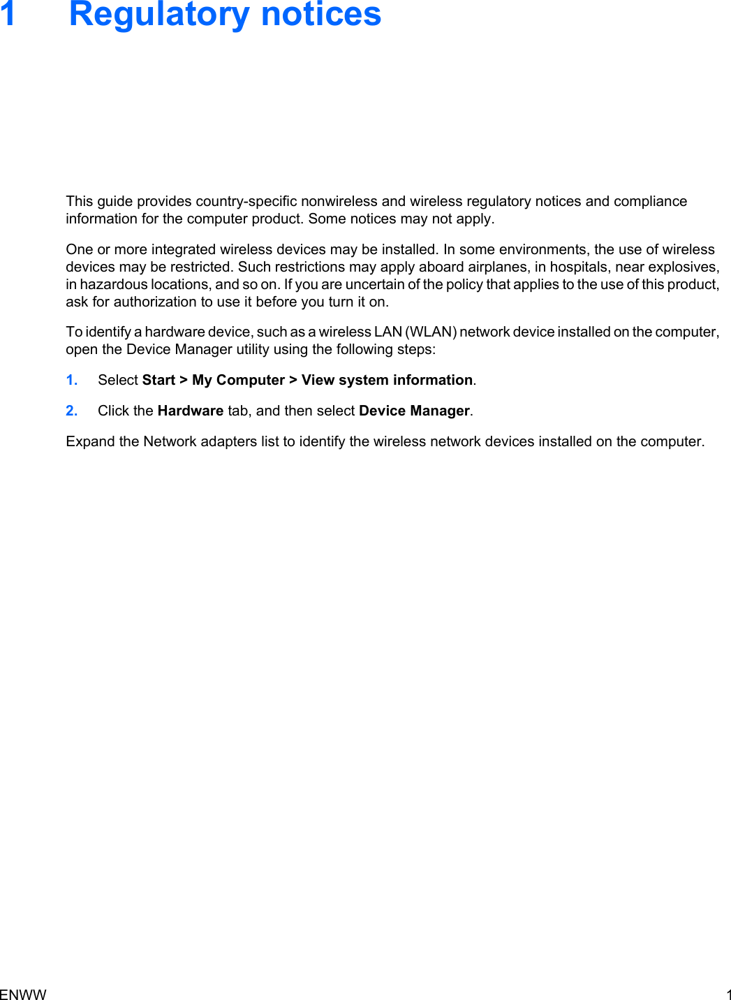 1 Regulatory noticesThis guide provides country-specific nonwireless and wireless regulatory notices and complianceinformation for the computer product. Some notices may not apply.One or more integrated wireless devices may be installed. In some environments, the use of wirelessdevices may be restricted. Such restrictions may apply aboard airplanes, in hospitals, near explosives,in hazardous locations, and so on. If you are uncertain of the policy that applies to the use of this product,ask for authorization to use it before you turn it on.To identify a hardware device, such as a wireless LAN (WLAN) network device installed on the computer,open the Device Manager utility using the following steps:1. Select Start &gt; My Computer &gt; View system information.2. Click the Hardware tab, and then select Device Manager.Expand the Network adapters list to identify the wireless network devices installed on the computer.ENWW 1