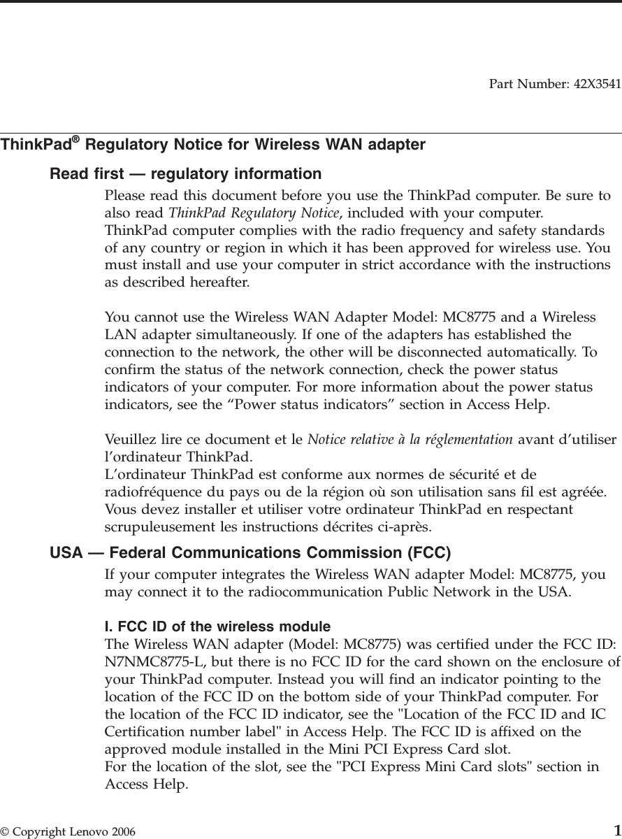 Part Number: 42X3541  ThinkPad® Regulatory Notice for Wireless WAN adapter Read first — regulatory information Please read this document before you use the ThinkPad computer. Be sure to also read ThinkPad Regulatory Notice, included with your computer.ThinkPad computer complies with the radio frequency and safety standards of any country or region in which it has been approved for wireless use. You must install and use your computer in strict accordance with the instructions as described hereafter. You cannot use the Wireless WAN Adapter Model: MC8775 and a Wireless LAN adapter simultaneously. If one of the adapters has established the connection to the network, the other will be disconnected automatically. To confirm the status of the network connection, check the power status indicators of your computer. For more information about the power status indicators, see the “Power status indicators” section in Access Help. Veuillez lire ce document et le Notice relative à la réglementation avant d’utiliser l’ordinateur ThinkPad. L’ordinateur ThinkPad est conforme aux normes de sécurité et de radiofréquence du pays ou de la région où son utilisation sans fil est agréée. Vous devez installer et utiliser votre ordinateur ThinkPad en respectant scrupuleusement les instructions décrites ci-après. USA — Federal Communications Commission (FCC) If your computer integrates the Wireless WAN adapter Model: MC8775, you may connect it to the radiocommunication Public Network in the USA. I. FCC ID of the wireless module The Wireless WAN adapter (Model: MC8775) was certified under the FCC ID: N7NMC8775-L, but there is no FCC ID for the card shown on the enclosure of your ThinkPad computer. Instead you will find an indicator pointing to the location of the FCC ID on the bottom side of your ThinkPad computer. For the location of the FCC ID indicator, see the &quot;Location of the FCC ID and IC Certification number label&quot; in Access Help. The FCC ID is affixed on the approved module installed in the Mini PCI Express Card slot. For the location of the slot, see the &quot;PCI Express Mini Card slots&quot; section in Access Help.  © Copyright Lenovo 2006 1