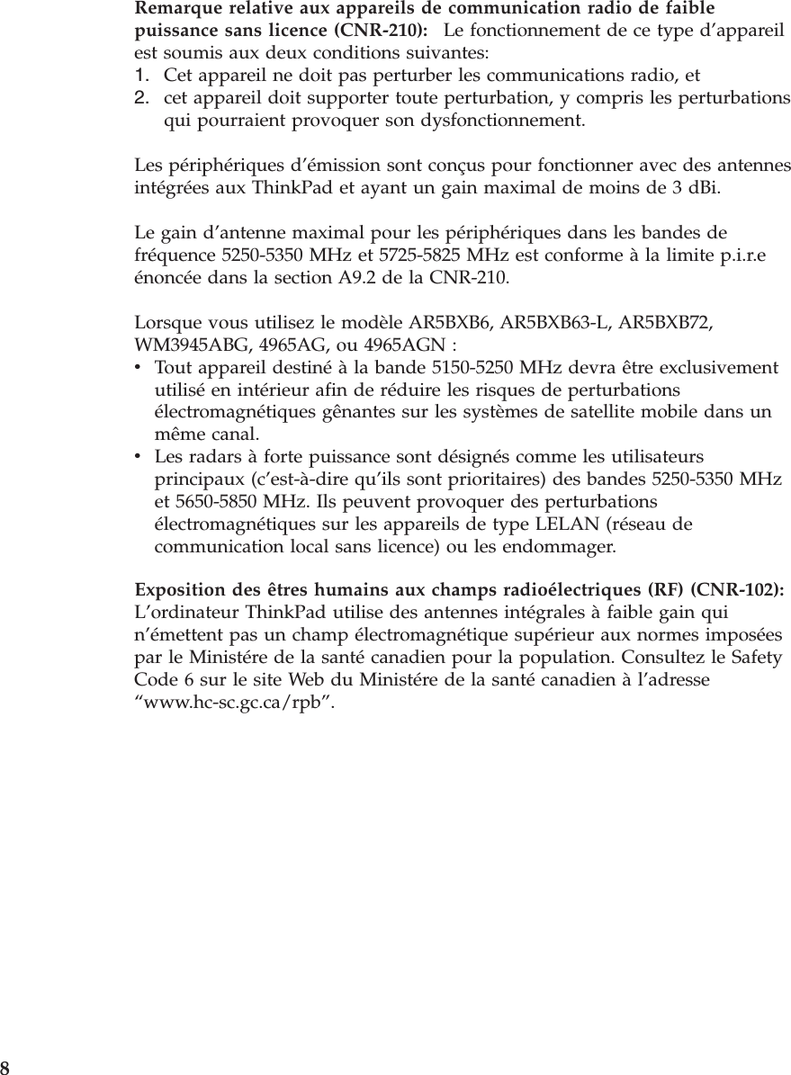 Remarque relative aux appareils de communication radio de faible puissance sans licence (CNR-210):    Le fonctionnement de ce type d’appareil est soumis aux deux conditions suivantes: 1.    Cet appareil ne doit pas perturber les communications radio, et 2.    cet appareil doit supporter toute perturbation, y compris les perturbations qui pourraient provoquer son dysfonctionnement.Les périphériques d’émission sont conçus pour fonctionner avec des antennes intégrées aux ThinkPad et ayant un gain maximal de moins de 3 dBi. Le gain d’antenne maximal pour les périphériques dans les bandes de fréquence 5250-5350 MHz et 5725-5825 MHz est conforme à la limite p.i.r.e énoncée dans la section A9.2 de la CNR-210. Lorsque vous utilisez le modèle AR5BXB6, AR5BXB63-L, AR5BXB72, WM3945ABG, 4965AG, ou 4965AGN : v    Tout appareil destiné à la bande 5150-5250 MHz devra être exclusivement utilisé en intérieur afin de réduire les risques de perturbations électromagnétiques gênantes sur les systèmes de satellite mobile dans un même canal. v    Les radars à forte puissance sont désignés comme les utilisateurs principaux (c’est-à-dire qu’ils sont prioritaires) des bandes 5250-5350 MHz et 5650-5850 MHz. Ils peuvent provoquer des perturbations électromagnétiques sur les appareils de type LELAN (réseau de communication local sans licence) ou les endommager.Exposition des êtres humains aux champs radioélectriques (RF) (CNR-102):   L’ordinateur ThinkPad utilise des antennes intégrales à faible gain qui n’émettent pas un champ électromagnétique supérieur aux normes imposées par le Ministére de la santé canadien pour la population. Consultez le Safety Code 6 sur le site Web du Ministére de la santé canadien à l’adresse “www.hc-sc.gc.ca/rpb”.  8 