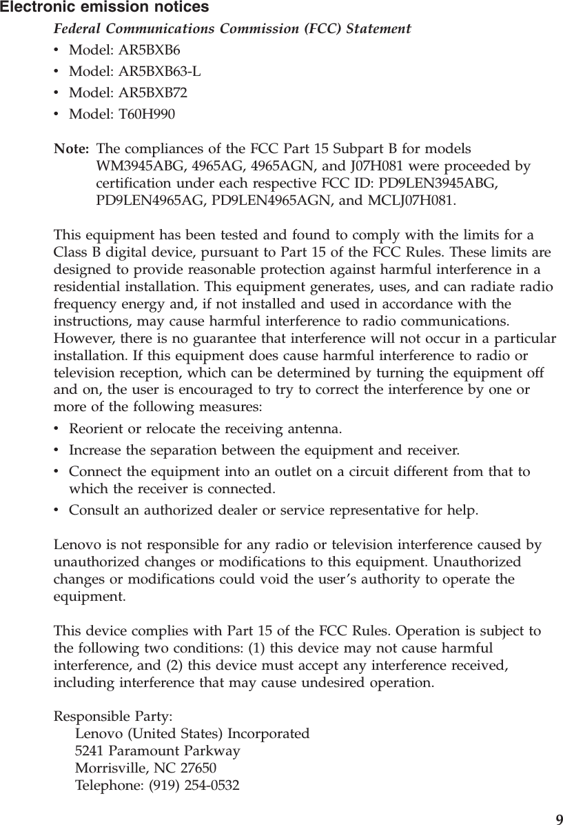 Electronic emission notices Federal Communications Commission (FCC) Statement v    Model: AR5BXB6 v    Model: AR5BXB63-L v    Model: AR5BXB72 v    Model: T60H990Note:   The compliances of the FCC Part 15 Subpart B for models WM3945ABG, 4965AG, 4965AGN, and J07H081 were proceeded by certification under each respective FCC ID: PD9LEN3945ABG, PD9LEN4965AG, PD9LEN4965AGN, and MCLJ07H081. This equipment has been tested and found to comply with the limits for a Class B digital device, pursuant to Part 15 of the FCC Rules. These limits are designed to provide reasonable protection against harmful interference in a residential installation. This equipment generates, uses, and can radiate radio frequency energy and, if not installed and used in accordance with the instructions, may cause harmful interference to radio communications. However, there is no guarantee that interference will not occur in a particular installation. If this equipment does cause harmful interference to radio or television reception, which can be determined by turning the equipment off and on, the user is encouraged to try to correct the interference by one or more of the following measures: v    Reorient or relocate the receiving antenna. v    Increase the separation between the equipment and receiver. v    Connect the equipment into an outlet on a circuit different from that to which the receiver is connected. v    Consult an authorized dealer or service representative for help. Lenovo is not responsible for any radio or television interference caused by unauthorized changes or modifications to this equipment. Unauthorized changes or modifications could void the user’s authority to operate the equipment. This device complies with Part 15 of the FCC Rules. Operation is subject to the following two conditions: (1) this device may not cause harmful interference, and (2) this device must accept any interference received, including interference that may cause undesired operation. Responsible Party:     Lenovo (United States) Incorporated     5241 Paramount Parkway     Morrisville, NC 27650     Telephone: (919) 254-0532    9
