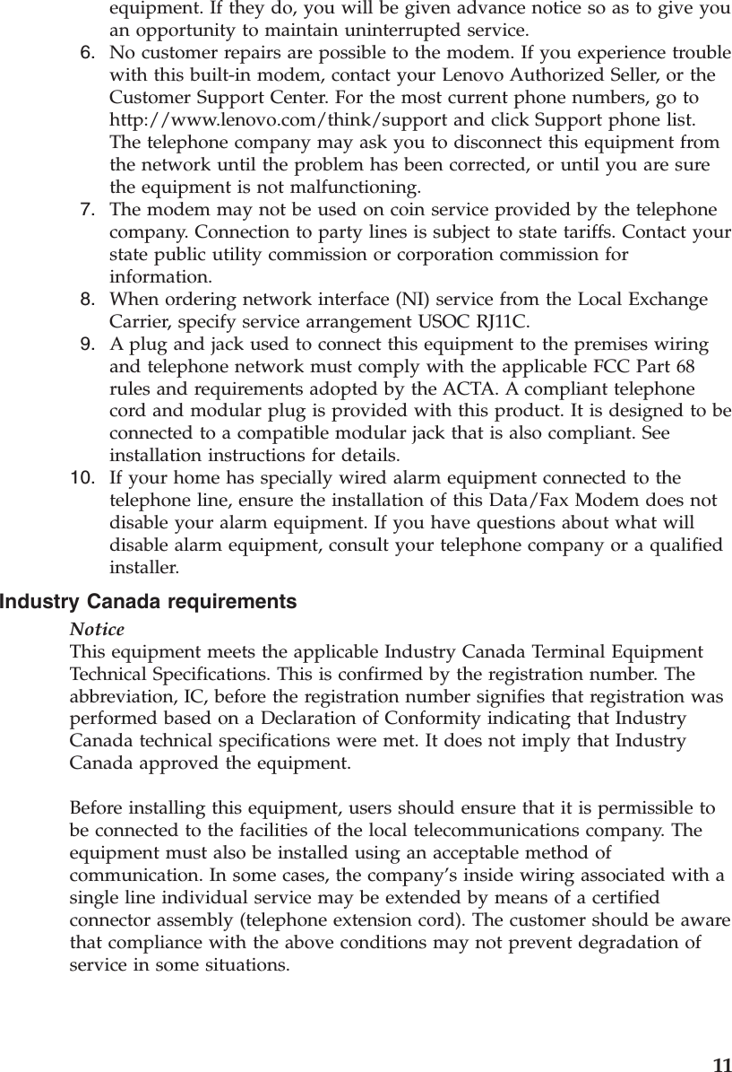 equipment. If they do, you will be given advance notice so as to give you an opportunity to maintain uninterrupted service.  6.    No customer repairs are possible to the modem. If you experience trouble with this built-in modem, contact your Lenovo Authorized Seller, or the Customer Support Center. For the most current phone numbers, go to http://www.lenovo.com/think/support and click Support phone list. The telephone company may ask you to disconnect this equipment from the network until the problem has been corrected, or until you are sure the equipment is not malfunctioning.  7.    The modem may not be used on coin service provided by the telephone company. Connection to party lines is subject to state tariffs. Contact your state public utility commission or corporation commission for information.  8.    When ordering network interface (NI) service from the Local Exchange Carrier, specify service arrangement USOC RJ11C.  9.    A plug and jack used to connect this equipment to the premises wiring and telephone network must comply with the applicable FCC Part 68 rules and requirements adopted by the ACTA. A compliant telephone cord and modular plug is provided with this product. It is designed to be connected to a compatible modular jack that is also compliant. See installation instructions for details. 10.    If your home has specially wired alarm equipment connected to the telephone line, ensure the installation of this Data/Fax Modem does not disable your alarm equipment. If you have questions about what will disable alarm equipment, consult your telephone company or a qualified installer.Industry Canada requirements NoticeThis equipment meets the applicable Industry Canada Terminal Equipment Technical Specifications. This is confirmed by the registration number. The abbreviation, IC, before the registration number signifies that registration was performed based on a Declaration of Conformity indicating that Industry Canada technical specifications were met. It does not imply that Industry Canada approved the equipment. Before installing this equipment, users should ensure that it is permissible to be connected to the facilities of the local telecommunications company. The equipment must also be installed using an acceptable method of communication. In some cases, the company’s inside wiring associated with a single line individual service may be extended by means of a certified connector assembly (telephone extension cord). The customer should be aware that compliance with the above conditions may not prevent degradation of service in some situations.     11
