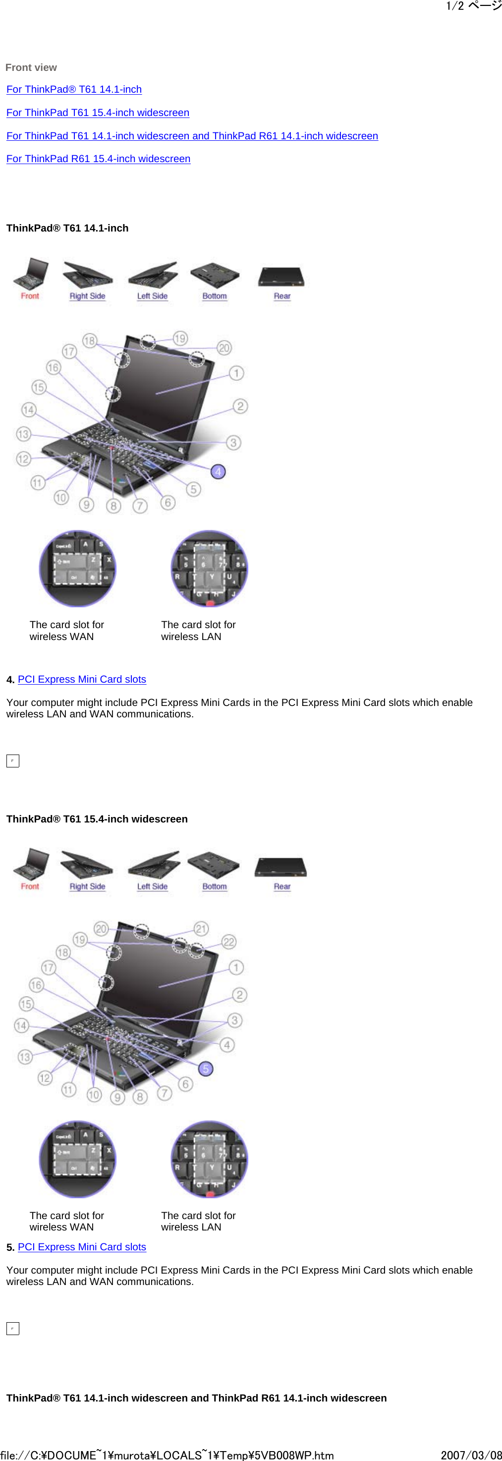  Front view     For ThinkPad® T61 14.1-inch    For ThinkPad T61 15.4-inch widescreen   For ThinkPad T61 14.1-inch widescreen and ThinkPad R61 14.1-inch widescreen   For ThinkPad R61 15.4-inch widescreen           ThinkPad® T61 14.1-inch             The card slot for wireless WAN   The card slot for wireless LAN         4. PCI Express Mini Card slots   Your computer might include PCI Express Mini Cards in the PCI Express Mini Card slots which enable wireless LAN and WAN communications.                ThinkPad® T61 15.4-inch widescreen             The card slot for wireless WAN   The card slot for wireless LAN     5. PCI Express Mini Card slots   Your computer might include PCI Express Mini Cards in the PCI Express Mini Card slots which enable wireless LAN and WAN communications.                  ThinkPad® T61 14.1-inch widescreen and ThinkPad R61 14.1-inch widescreen 1/2 ページ2007/03/08file://C:\DOCUME~1\murota\LOCALS~1\Temp\5VB008WP.htm
