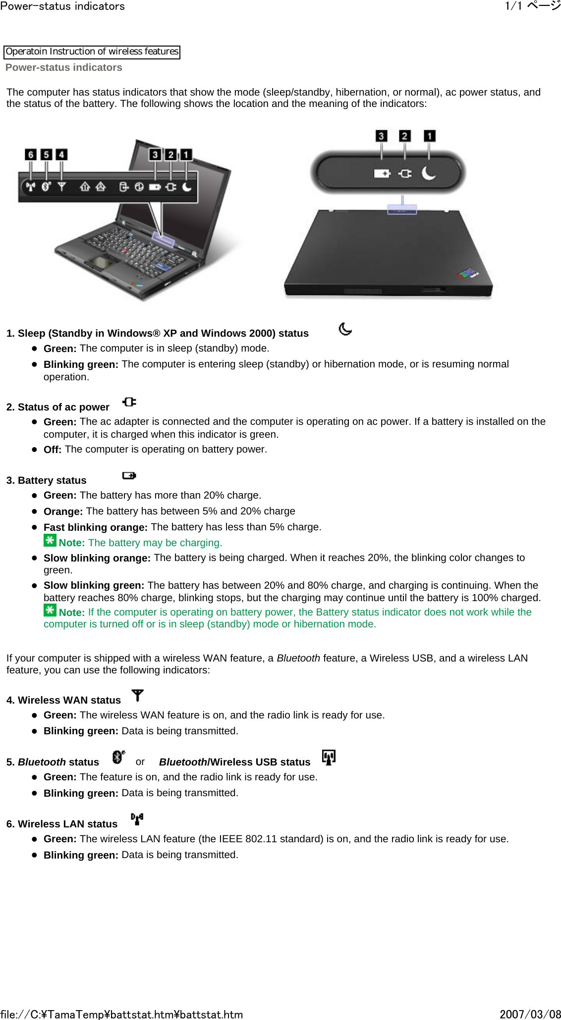   The computer has status indicators that show the mode (sleep/standby, hibernation, or normal), ac power status, and the status of the battery. The following shows the location and the meaning of the indicators:           1. Sleep (Standby in Windows® XP and Windows 2000) status            zGreen: The computer is in sleep (standby) mode. zBlinking green: The computer is entering sleep (standby) or hibernation mode, or is resuming normal operation.   2. Status of ac power      zGreen: The ac adapter is connected and the computer is operating on ac power. If a battery is installed on the computer, it is charged when this indicator is green. zOff: The computer is operating on battery power.   3. Battery status              zGreen: The battery has more than 20% charge. zOrange: The battery has between 5% and 20% charge zFast blinking orange: The battery has less than 5% charge.  Note: The battery may be charging. zSlow blinking orange: The battery is being charged. When it reaches 20%, the blinking color changes to green. zSlow blinking green: The battery has between 20% and 80% charge, and charging is continuing. When the battery reaches 80% charge, blinking stops, but the charging may continue until the battery is 100% charged.  Note: If the computer is operating on battery power, the Battery status indicator does not work while the computer is turned off or is in sleep (standby) mode or hibernation mode.     If your computer is shipped with a wireless WAN feature, a Bluetooth feature, a Wireless USB, and a wireless LAN feature, you can use the following indicators:   4. Wireless WAN status     zGreen: The wireless WAN feature is on, and the radio link is ready for use. zBlinking green: Data is being transmitted.   5. Bluetooth status        or     Bluetooth/Wireless USB status      zGreen: The feature is on, and the radio link is ready for use. zBlinking green: Data is being transmitted.   6. Wireless LAN status      zGreen: The wireless LAN feature (the IEEE 802.11 standard) is on, and the radio link is ready for use. zBlinking green: Data is being transmitted.           Power-status indicators 1/1 ページPower-status indicators2007/03/08file://C:\TamaTemp\battstat.htm\battstat.htmOperatoin Instruction of wireless features