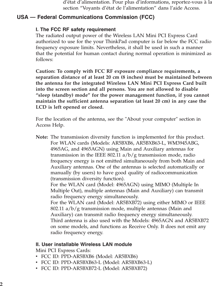 d’état d’alimentation. Pour plus d’informations, reportez-vous à la section “Voyants d’état de l’alimentation” dans l’aide Access. USA — Federal Communications Commission (FCC) I. The FCC RF safety requirement The radiated output power of the Wireless LAN Mini PCI Express Card authorized to use for the your ThinkPad computer is far below the FCC radio frequency exposure limits. Nevertheless, it shall be used in such a manner that the potential for human contact during normal operation is minimized as follows: Caution: To comply with FCC RF exposure compliance requirements, a separation distance of at least 20 cm (8 inches) must be maintained between the antenna for the integrated Wireless LAN Mini PCI Express Card built into the screen section and all persons. You are not allowed to disable “sleep (standby) mode” for the power management function, if you cannot maintain the sufficient antenna separation (at least 20 cm) in any case the LCD is left opened or closed. For the location of the antenna, see the &quot;About your computer&quot; section in Access Help. Note:   The transmission diversity function is implemented for this product. For WLAN cards (Models: AR5BXB6, AR5BXB63-L, WM3945ABG, 4965AG, and 4965AGN) using Main and Auxiliary antennas for transmission in the IEEE 802.11 a/b/g transmission mode, radio frequency energy is not emitted simultaneously from both Main and Auxiliary antennas. One of the antennas is selected automatically or manually (by users) to have good quality of radiocommunication (transmission diversity function). For the WLAN card (Model: 4965AGN) using MIMO (Multiple In Multiple Out), multiple antennas (Main and Auxiliary) can transmit radio frequency energy simultaneously. For the WLAN card (Model: AR5BXB72) using either MIMO or IEEE 802.11 a/b/g transmission mode, multiple antennas (Main and Auxiliary) can transmit radio frequency energy simultaneously. Third antenna is also used with the Models: 4965AGN and AR5BXB72 on some models, and functions as Receive Only. It does not emit any radio frequency energy. II. User installable Wireless LAN module Mini PCI Express Cards: v    FCC ID: PPD-AR5BXB6 (Model: AR5BXB6) v    FCC ID: PPD-AR5BXB63-L (Model: AR5BXB63-L) v    FCC ID: PPD-AR5BXB72-L (Model: AR5BXB72)  2 