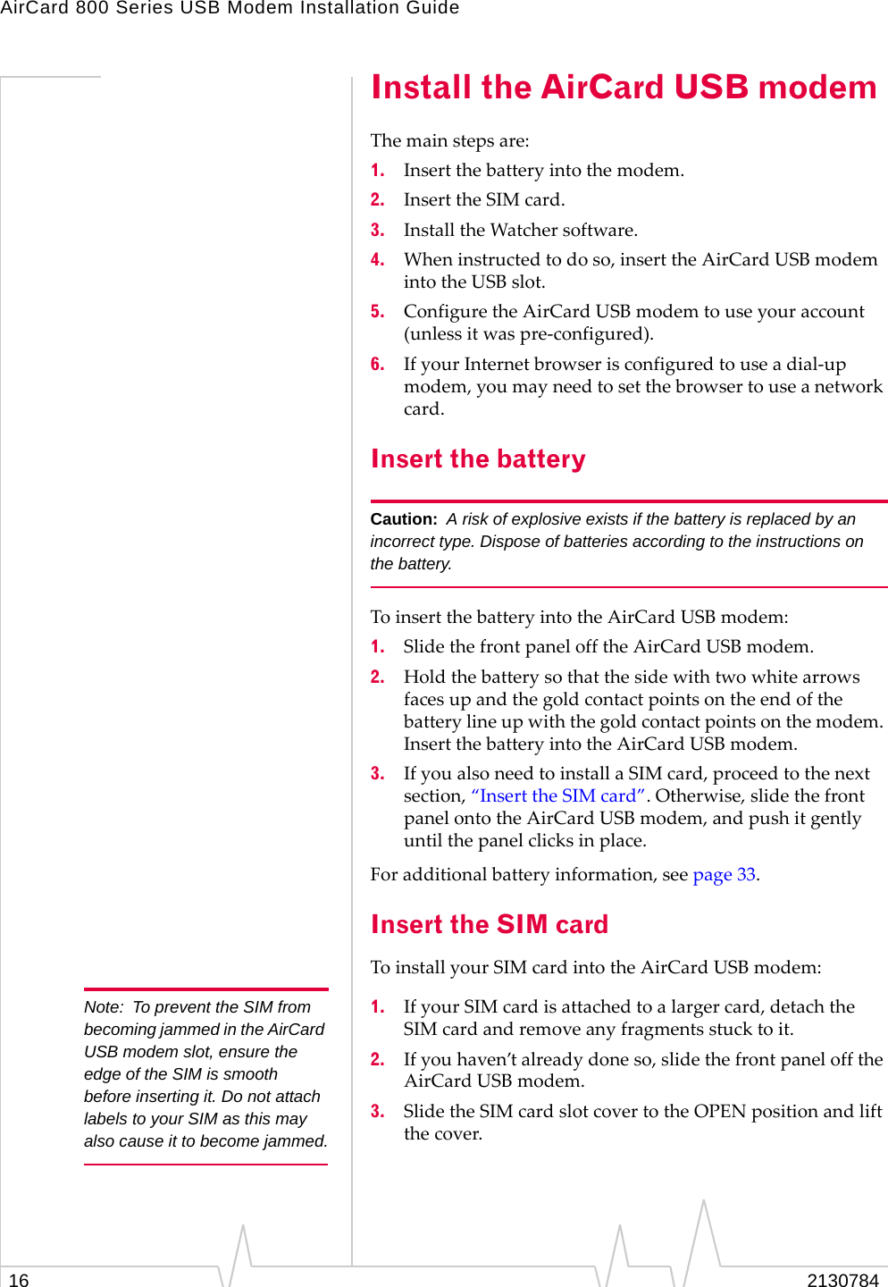 AirCard 800 Series USB Modem Installation Guide16 2130784Install the AirCard USB modemThemainstepsare:1. Insertthebatteryintothemodem.2. InserttheSIMcard.3. InstalltheWatchersoftware.4. Wheninstructedtodoso,inserttheAirCardUSBmodemintotheUSBslot.5. ConfiguretheAirCardUSBmodemtouseyouraccount(unlessitwaspre‐configured).6. IfyourInternetbrowserisconfiguredtouseadial‐upmodem,youmayneedtosetthebrowsertouseanetworkcard.Insert the batteryCaution: A risk of explosive exists if the battery is replaced by an incorrect type. Dispose of batteries according to the instructions on the battery.ToinsertthebatteryintotheAirCardUSBmodem:1. SlidethefrontpanelofftheAirCardUSBmodem.2. Holdthebatterysothatthesidewithtwowhitearrowsfacesupandthegoldcontactpointsontheendofthebatterylineupwiththegoldcontactpointsonthemodem.InsertthebatteryintotheAirCardUSBmodem.3. IfyoualsoneedtoinstallaSIMcard,proceedtothenextsection,“InserttheSIMcard”.Otherwise,slidethefrontpanelontotheAirCardUSBmodem,andpushitgentlyuntilthepanelclicksinplace.Foradditionalbatteryinformation,seepage 33.Insert the SIM cardToinstallyourSIMcardintotheAirCardUSBmodem:Note: To prevent the SIM from becoming jammed in the AirCard USB modem slot, ensure the edge of the SIM is smooth before inserting it. Do not attach labels to your SIM as this may also cause it to become jammed.1. IfyourSIMcardisattachedtoalargercard,detachtheSIMcardandremoveanyfragmentsstucktoit.2. Ifyouhaven’talreadydoneso,slidethefrontpanelofftheAirCardUSBmodem.3. SlidetheSIMcardslotcovertotheOPENpositionandliftthecover.
