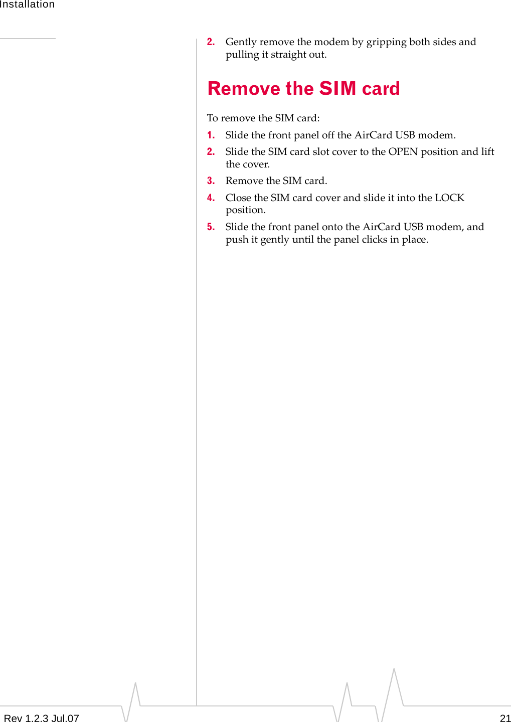 InstallationRev 1.2.3 Jul.07 212. Gentlyremovethemodembygrippingbothsidesandpullingitstraightout.Remove the SIM cardToremovetheSIMcard:1. SlidethefrontpanelofftheAirCardUSBmodem.2. SlidetheSIMcardslotcovertotheOPENpositionandliftthecover.3. RemovetheSIMcard.4. ClosetheSIMcardcoverandslideitintotheLOCKposition.5. SlidethefrontpanelontotheAirCardUSBmodem,andpushitgentlyuntilthepanelclicksinplace.