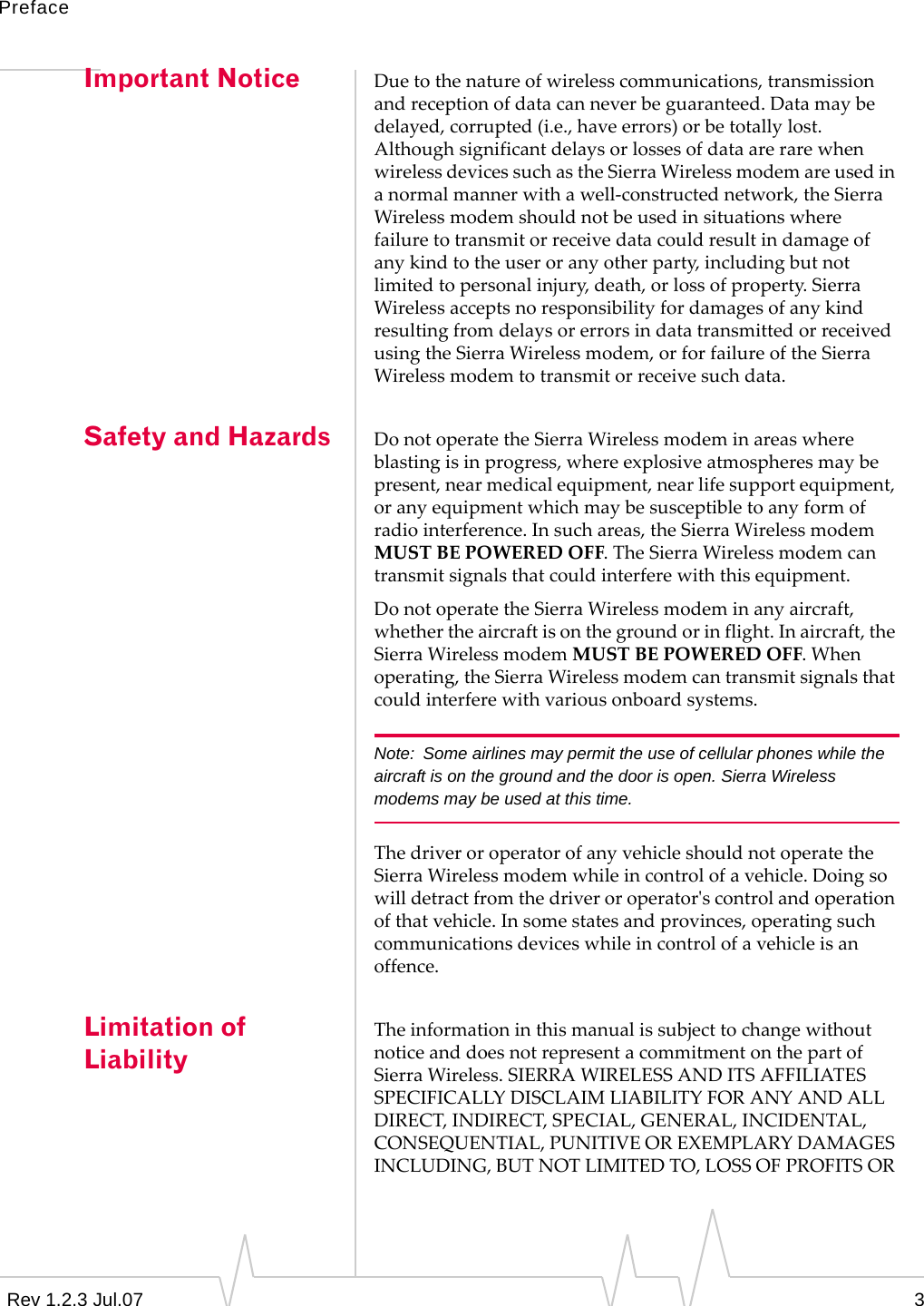 PrefaceRev 1.2.3 Jul.07 3Important Notice Duetothenatureofwirelesscommunications,transmissionandreceptionofdatacanneverbeguaranteed.Datamaybedelayed,corrupted(i.e.,haveerrors)orbetotallylost.AlthoughsignificantdelaysorlossesofdataarerarewhenwirelessdevicessuchastheSierraWirelessmodemareusedinanormalmannerwithawell‐constructednetwork,theSierraWirelessmodemshouldnotbeusedinsituationswherefailuretotransmitorreceivedatacouldresultindamageofanykindtotheuseroranyotherparty,includingbutnotlimitedtopersonalinjury,death,orlossofproperty.SierraWirelessacceptsnoresponsibilityfordamagesofanykindresultingfromdelaysorerrorsindatatransmittedorreceivedusingtheSierraWirelessmodem,orforfailureoftheSierraWirelessmodemtotransmitorreceivesuchdata.Safety and Hazards DonotoperatetheSierraWirelessmodeminareaswhereblastingisinprogress,whereexplosiveatmospheresmaybepresent,nearmedicalequipment,nearlifesupportequipment,oranyequipmentwhichmaybesusceptibletoanyformofradiointerference.Insuchareas,theSierraWirelessmodemMUSTBEPOWEREDOFF.TheSierraWirelessmodemcantransmitsignalsthatcouldinterferewiththisequipment.DonotoperatetheSierraWirelessmodeminanyaircraft,whethertheaircraftisonthegroundorinflight.Inaircraft,theSierraWirelessmodemMUSTBEPOWEREDOFF.Whenoperating,theSierraWirelessmodemcantransmitsignalsthatcouldinterferewithvariousonboardsystems.Note: Some airlines may permit the use of cellular phones while the aircraft is on the ground and the door is open. Sierra Wireless modems may be used at this time.ThedriveroroperatorofanyvehicleshouldnotoperatetheSierraWirelessmodemwhileincontrolofavehicle.Doingsowilldetractfromthedriveroroperatorʹscontrolandoperationofthatvehicle.Insomestatesandprovinces,operatingsuchcommunicationsdeviceswhileincontrolofavehicleisanoffence.Limitation of LiabilityTheinformationinthismanualissubjecttochangewithoutnoticeanddoesnotrepresentacommitmentonthepartofSierraWireless.SIERRAWIRELESSANDITSAFFILIATESSPECIFICALLYDISCLAIMLIABILITYFORANYANDALLDIRECT,INDIRECT,SPECIAL,GENERAL,INCIDENTAL,CONSEQUENTIAL,PUNITIVEOREXEMPLARYDAMAGESINCLUDING,BUTNOTLIMITEDTO,LOSSOFPROFITSOR