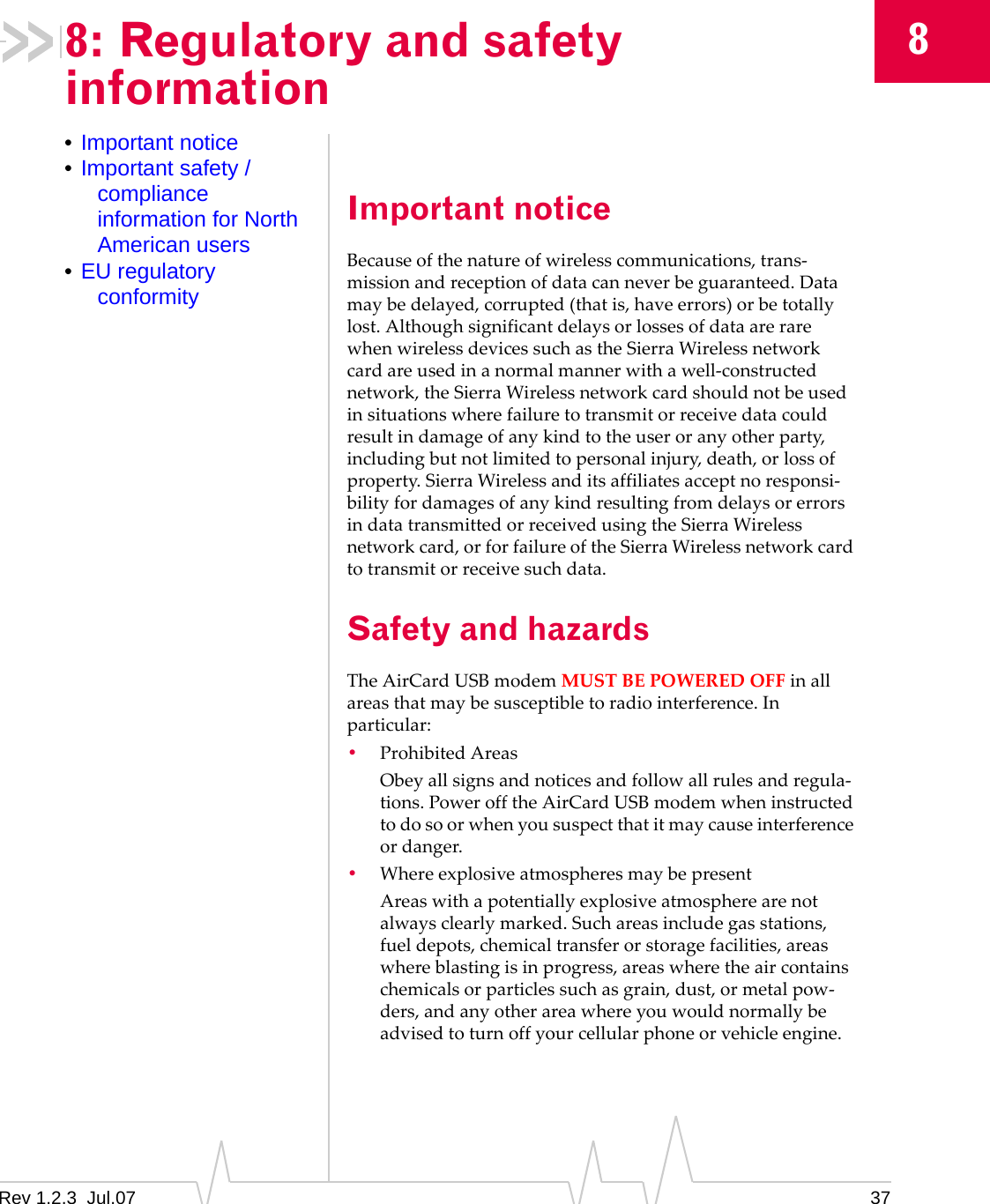 Rev 1.2.3  Jul.07 3788: Regulatory and safety information•Important notice•Important safety / compliance information for North American users•EU regulatory conformityImportant noticeBecauseofthenatureofwirelesscommunications,trans‐missionandreceptionofdatacanneverbeguaranteed.Datamaybedelayed,corrupted(thatis,haveerrors)orbetotallylost.AlthoughsignificantdelaysorlossesofdataarerarewhenwirelessdevicessuchastheSierraWirelessnetworkcardareusedinanormalmannerwithawell‐constructednetwork,theSierraWirelessnetworkcardshouldnotbeusedinsituationswherefailuretotransmitorreceivedatacouldresultindamageofanykindtotheuseroranyotherparty,includingbutnotlimitedtopersonalinjury,death,orlossofproperty.SierraWirelessanditsaffiliatesacceptnoresponsi‐bilityfordamagesofanykindresultingfromdelaysorerrorsindatatransmittedorreceivedusingtheSierraWirelessnetworkcard,orforfailureoftheSierraWirelessnetworkcardtotransmitorreceivesuchdata.Safety and hazardsTheAirCardUSBmodemMUSTBEPOWEREDOFFinallareasthatmaybesusceptibletoradiointerference.Inparticular:•ProhibitedAreasObeyallsignsandnoticesandfollowallrulesandregula‐tions.PowerofftheAirCardUSBmodemwheninstructedtodosoorwhenyoususpectthatitmaycauseinterferenceordanger.•WhereexplosiveatmospheresmaybepresentAreaswithapotentiallyexplosiveatmospherearenotalwaysclearlymarked.Suchareasincludegasstations,fueldepots,chemicaltransferorstoragefacilities,areaswhereblastingisinprogress,areaswheretheaircontainschemicalsorparticlessuchasgrain,dust,ormetalpow‐ders,andanyotherareawhereyouwouldnormallybeadvisedtoturnoffyourcellularphoneorvehicleengine.