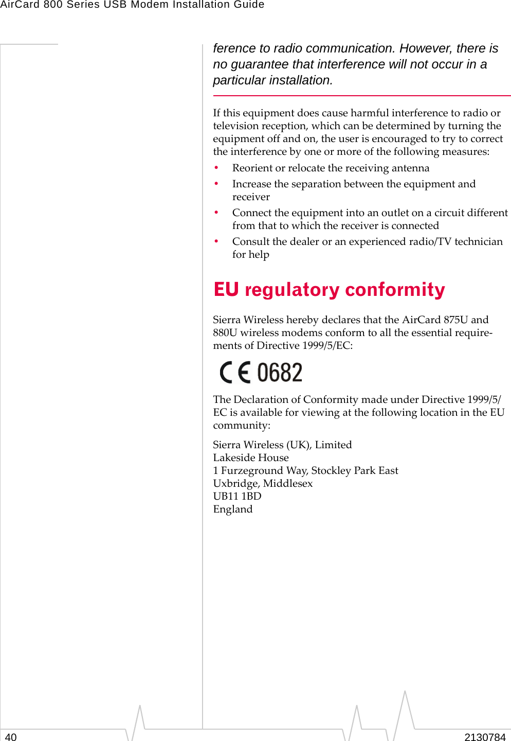 AirCard 800 Series USB Modem Installation Guide40 2130784ference to radio communication. However, there is no guarantee that interference will not occur in a particular installation.Ifthisequipmentdoescauseharmfulinterferencetoradioortelevisionreception,whichcanbedeterminedbyturningtheequipmentoffandon,theuserisencouragedtotrytocorrecttheinterferencebyoneormoreofthefollowingmeasures:•Reorientorrelocatethereceivingantenna•Increasetheseparationbetweentheequipmentandreceiver•Connecttheequipmentintoanoutletonacircuitdifferentfromthattowhichthereceiverisconnected•Consultthedealeroranexperiencedradio/TVtechnicianforhelpEU regulatory conformitySierraWirelessherebydeclaresthattheAirCard875Uand880Uwirelessmodemsconformtoalltheessentialrequire‐mentsofDirective1999/5/EC:TheDeclarationofConformitymadeunderDirective1999/5/ECisavailableforviewingatthefollowinglocationintheEUcommunity:SierraWireless(UK),LimitedLakesideHouse1FurzegroundWay,StockleyParkEastUxbridge,MiddlesexUB111BDEngland
