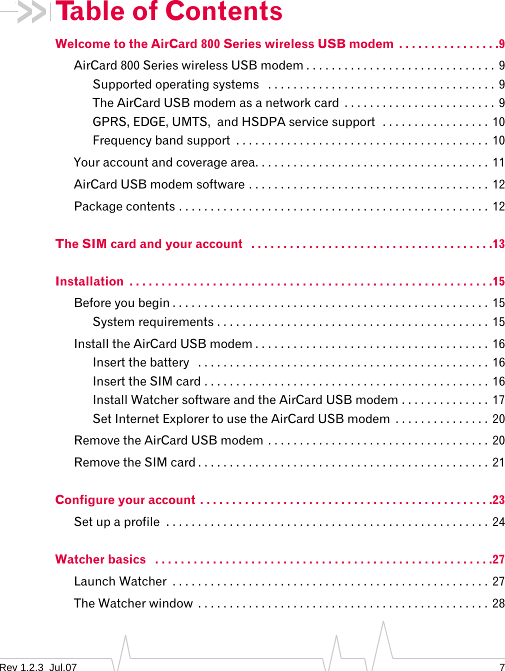 Rev 1.2.3  Jul.07 7Table of ContentsWelcome to the AirCard 800 Series wireless USB modem  . . . . . . . . . . . . . . . .9AirCard 800 Series wireless USB modem . . . . . . . . . . . . . . . . . . . . . . . . . . . . . . 9Supported operating systems   . . . . . . . . . . . . . . . . . . . . . . . . . . . . . . . . . . . . 9The AirCard USB modem as a network card  . . . . . . . . . . . . . . . . . . . . . . . . 9GPRS, EDGE, UMTS,  and HSDPA service support  . . . . . . . . . . . . . . . . .  10Frequency band support  . . . . . . . . . . . . . . . . . . . . . . . . . . . . . . . . . . . . . . . .  10Your account and coverage area. . . . . . . . . . . . . . . . . . . . . . . . . . . . . . . . . . . . .  11AirCard USB modem software . . . . . . . . . . . . . . . . . . . . . . . . . . . . . . . . . . . . . .  12Package contents . . . . . . . . . . . . . . . . . . . . . . . . . . . . . . . . . . . . . . . . . . . . . . . . .  12The SIM card and your account   . . . . . . . . . . . . . . . . . . . . . . . . . . . . . . . . . . . . . .13Installation  . . . . . . . . . . . . . . . . . . . . . . . . . . . . . . . . . . . . . . . . . . . . . . . . . . . . . . . . .15Before you begin . . . . . . . . . . . . . . . . . . . . . . . . . . . . . . . . . . . . . . . . . . . . . . . . . .  15System requirements . . . . . . . . . . . . . . . . . . . . . . . . . . . . . . . . . . . . . . . . . . .  15Install the AirCard USB modem . . . . . . . . . . . . . . . . . . . . . . . . . . . . . . . . . . . . .  16Insert the battery   . . . . . . . . . . . . . . . . . . . . . . . . . . . . . . . . . . . . . . . . . . . . . .  16Insert the SIM card . . . . . . . . . . . . . . . . . . . . . . . . . . . . . . . . . . . . . . . . . . . . .  16Install Watcher software and the AirCard USB modem . . . . . . . . . . . . . .  17Set Internet Explorer to use the AirCard USB modem  . . . . . . . . . . . . . . . 20Remove the AirCard USB modem . . . . . . . . . . . . . . . . . . . . . . . . . . . . . . . . . . . 20Remove the SIM card . . . . . . . . . . . . . . . . . . . . . . . . . . . . . . . . . . . . . . . . . . . . . .  21Configure your account . . . . . . . . . . . . . . . . . . . . . . . . . . . . . . . . . . . . . . . . . . . . . .23Set up a profile  . . . . . . . . . . . . . . . . . . . . . . . . . . . . . . . . . . . . . . . . . . . . . . . . . . . 24Watcher basics   . . . . . . . . . . . . . . . . . . . . . . . . . . . . . . . . . . . . . . . . . . . . . . . . . . . . .27Launch Watcher  . . . . . . . . . . . . . . . . . . . . . . . . . . . . . . . . . . . . . . . . . . . . . . . . . .  27The Watcher window  . . . . . . . . . . . . . . . . . . . . . . . . . . . . . . . . . . . . . . . . . . . . . .  28