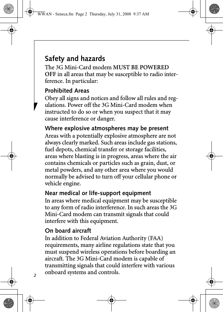 2Safety and hazardsThe 3G Mini-Card modem MUST BE POWERED OFF in all areas that may be susceptible to radio inter-ference. In particular:Prohibited AreasObey all signs and notices and follow all rules and reg-ulations. Power off the 3G Mini-Card modem when instructed to do so or when you suspect that it may cause interference or danger.Where explosive atmospheres may be present Areas with a potentially explosive atmosphere are not always clearly marked. Such areas include gas stations, fuel depots, chemical transfer or storage facilities, areas where blasting is in progress, areas where the air contains chemicals or particles such as grain, dust, or metal powders, and any other area where you would normally be advised to turn off your cellular phone or vehicle engine. Near medical or life-support equipmentIn areas where medical equipment may be susceptible to any form of radio interference. In such areas the 3G Mini-Card modem can transmit signals that could interfere with this equipment.On board aircraftIn addition to Federal Aviation Authority (FAA) requirements, many airline regulations state that you must suspend wireless operations before boarding an aircraft. The 3G Mini-Card modem is capable of transmitting signals that could interfere with various onboard systems and controls.WWAN - Seneca.fm  Page 2  Thursday, July 31, 2008  9:37 AM